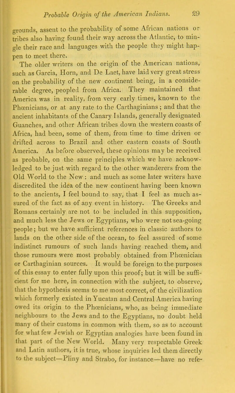 grounds, assent to the probability of some African nations or tribes also having found their way across the Atlantic, to min- gle their race and languages with the people they might hap- pen to meet there. The older writers on the origin of the American nations, such as Garcia, Horn, and De Laet, have laid very great stress on the probability of the new continent being, in a conside- rable degree, peopled from Africa. They maintained that America was in reality, from very early times, known to the Phoenicians, or at any rate to the Carthaginians ; and that the ancient inhabitants of the Canary Islands, generally designated Guanches, and other African tribes down the western coasts of Africa, had been, some of them, from time to time driven or drifted across to Brazil and other eastern coasts of South America. As before observed, these opinions may be received as probable, on the same principles which we have acknow- ledged to be just with regard to the other wanderers from the Old World to the New: and much as some later writers have discredited the idea of the new continent having been known to the ancients, I feel bound to say, that I feel as much as- sured of the fact as of any event in history. The Greeks and Romans certainly ai'e not to be included in this supposition, and much less the Jews or Egyptians, who were not sea-going people; but we have sufficient references in classic authors to lands on the other side of the ocean, to feel assured of some indistinct rumours of such lands having reached them, and those rumours were most probably obtained from Phoenician or Carthaginian sources. It would be foreign to the purposes of this essay to enter fully upon this proof; but it will be suffi- cient for me here, in connection with the subject, to observe, that the hypothesis seems to me most correct, of the civilization which formerly existed in Yucatan and Central America having owed its origin to the Phoenicians, who, as being immediate neighbours to the Jews and to the Egyptians, no doubt held many of their customs in common with them, so as to account for what few Jewish or Egyptian analogies have been found in that part of the New World. Many very respectable Greek and Latin authors, it is true, whose inquiries led them directly to the subject—Pliny and Strabo, for instance—have no rcfe-