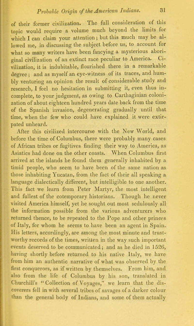 of their former civilization. The full consideration of this topic would require a volume much beyond the limits for which I can claim your attention; but this much may be al- lowed me, in discussing the subject before us, to account for what so many writers have been fancying a mysterious abori- ginal civilization of an extinct race peculiar to America. Ci- vilization, it is indubitable, flourished there in a remarkable degree ; and as myself an eye-witness of its traces, and hum- bly venturing an opinion the result of considerable study and research, I feel no hesitation in submitting it, even thus in- complete, to your judgment, as owing to Carthaginian coloni- zation of about eighteen hundred years date back from the time of the Spanish invasion, degenerating gradually until that time, when the few who could have explained it were extir- pated unheard. After this civilized intercourse with the New World, and before the time of Columbus, there were probably many cases of African tribes or fugitives rinding their way to America, as Asiatics had done on the other coasts. When Columbus first arrived at the islands he found them generally inhabited by a timid people, who seem to have been of the same nation as those inhabiting Yucatan, from the fact of their all speaking a language dialectically different, but intelligible to one another. This fact we learn from Peter Martyr, the most intelligent and fullest of the cotemporary historians. Though he never visited America himself, yet he sought out most sedulously all the information possible from the various adventurers who returned thence, to be repeated to the Pope and other princes of Italy, for whom he seems to have been an agent in Spain. His letters, accordingly, are among the most minute and trust- worthy records of the times, written in the way such important events deserved to be communicated; and as he died in 1526, having shortly before returned to his native Italy, we have from him an authentic narrative of what was observed by the first conquerors, as if written by themselves. From him, and also from the life of Columbus by his son, translated in Churchill's Collection of Voyages, we learn that the dis- coverers fell in with several tribes of savages of a darker colour than the general body of Indians, and some of them actually