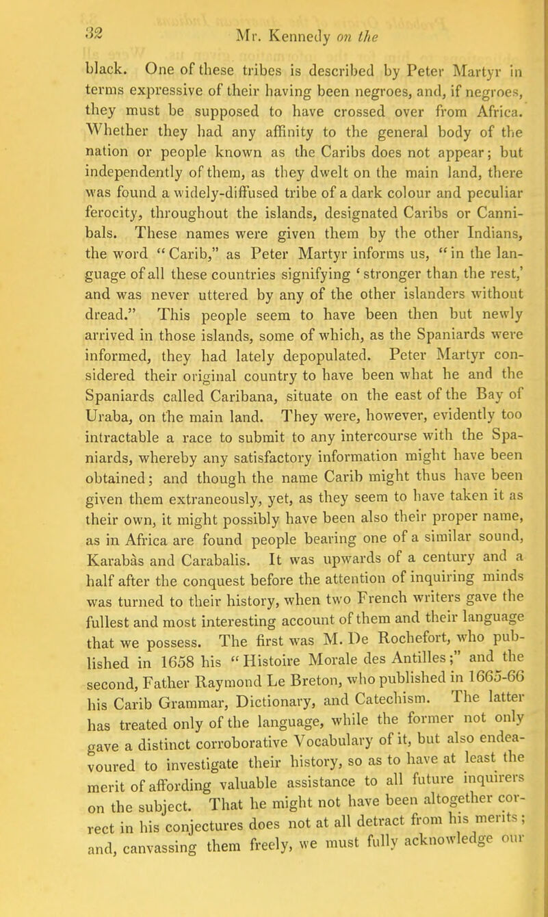 black. One of these tribes is described by Peter Martyr in terms expressive of their having been negroes, and, if negroes, they must be supposed to have crossed, over from Africa. Whether they had. any affinity to the general body of the nation or people known as the Caribs does not appear; but independently of them, as they dwelt on the main land, there was found a widely-diffused tribe of a dark colour and peculiar ferocity, throughout the islands, designated Caribs or Canni- bals. These names were given them by the other Indians, the word  Carib, as Peter Martyr informs us, in the lan- guage of all these countries signifying 'stronger than the rest,' and was never uttered by any of the other islanders without dread. This people seem to have been then but newly arrived in those islands, some of which, as the Spaniards were informed, they had lately depopulated. Peter Martyr con- sidered their original country to have been what he and the Spaniards called Caribana, situate on the east of the Bay of Uraba, on the main land. They were, however, evidently too intractable a race to submit to any intercourse with the Spa- niards, whereby any satisfactory information might have been obtained; and though the name Carib might thus have been given them extraneously, yet, as they seem to have taken it as their own, it might possibly have been also their proper name, as in Africa are found people bearing one of a similar sound, Karabas and Carabalis. It was upwards of a century and a half after the conquest before the attention of inquiring minds was turned to their history, when two French writers gave the fullest and most interesting account of them and their language that we possess. The first was M. De Rochefort, who pub- lished in 1658 his  Histoire Morale des Antilles; and the second, Father Raymond Le Breton, who published in 1665-66 his Carib Grammar, Dictionary, and Catechism. The latter has treated only of the language, while the former not only gave a distinct corroborative Vocabulary of it, but also endea- voured to investigate their history, so as to have at least the merit of affording valuable assistance to all future inquirers on the subject. That he might not have been altogether cor- rect in his conjectures does not at all detract from his merits; and, canvassing them freely, we must fully acknowledge our