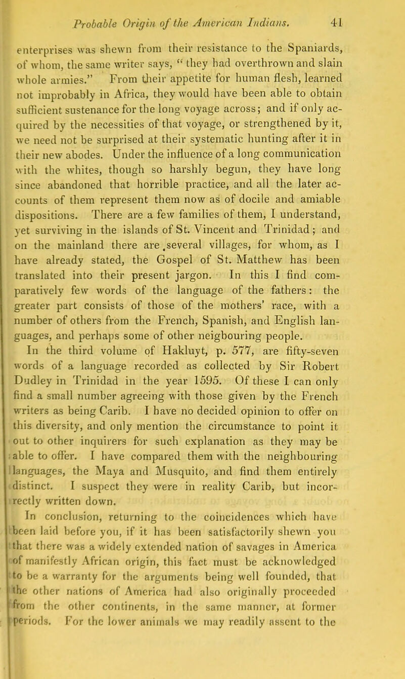 enterprises was shewn from their resistance (o the Spaniards, of whom, the same writer says,  they had overthrown and slain whole armies. From their appetite for human flesh, learned not improbably in Africa, they would have been able to obtain sufficient sustenance for the long voyage across; and if only ac- quired by the necessities of that voyage, or strengthened by it, we need not be surprised at their systematic hunting after it in their new abodes. Under the influence of a long communication with the whites, though so harshly begun, they have long- since abandoned that horrible practice, and all the later ac- counts of them represent them now as of docile and amiable dispositions. There are a few families of them, I understand, vet surviving in the islands of St. Vincent and Trinidad: and on the mainland there are .several villages, for whom, as I have already stated, the Gospel of St. Matthew has been translated into their present jargon. In this I find com- paratively few wrords of the language of the fathers: the greater part consists of those of the mothers' race, with a number of others from the French, Spanish, and English lan- guages, and perhaps some of other neigbouring people. In the third volume of Hakluyt, p. 577, are fifty-seven words of a language recorded as collected by Sir Robert Dudley in Trinidad in the year 1595. Of these I can only find a small number agreeing with those given by the French writers as being Carib. I have no decided opinion to offer on this diversity, and only mention the circumstance to point it out to other inquirers for such explanation as they may be ; able to offer. I have compared them with the neighbouring I languages, the Maya and Musquito, and find them entirely distinct. I suspect they were in reality Carib, but incor- irectly written down. In conclusion, returning to the coincidences which have ibeen laid before you, if it has been satisfactorily shewn you that there was a widely extended nation of savages in America of manifestly African origin, this fact must be acknowledged Ito be a warranty for the arguments being well founded, that the other nations of America had also originally proceeded | from the other continents, in the same manner, at former periods. For the lower animals we may readily assent to the