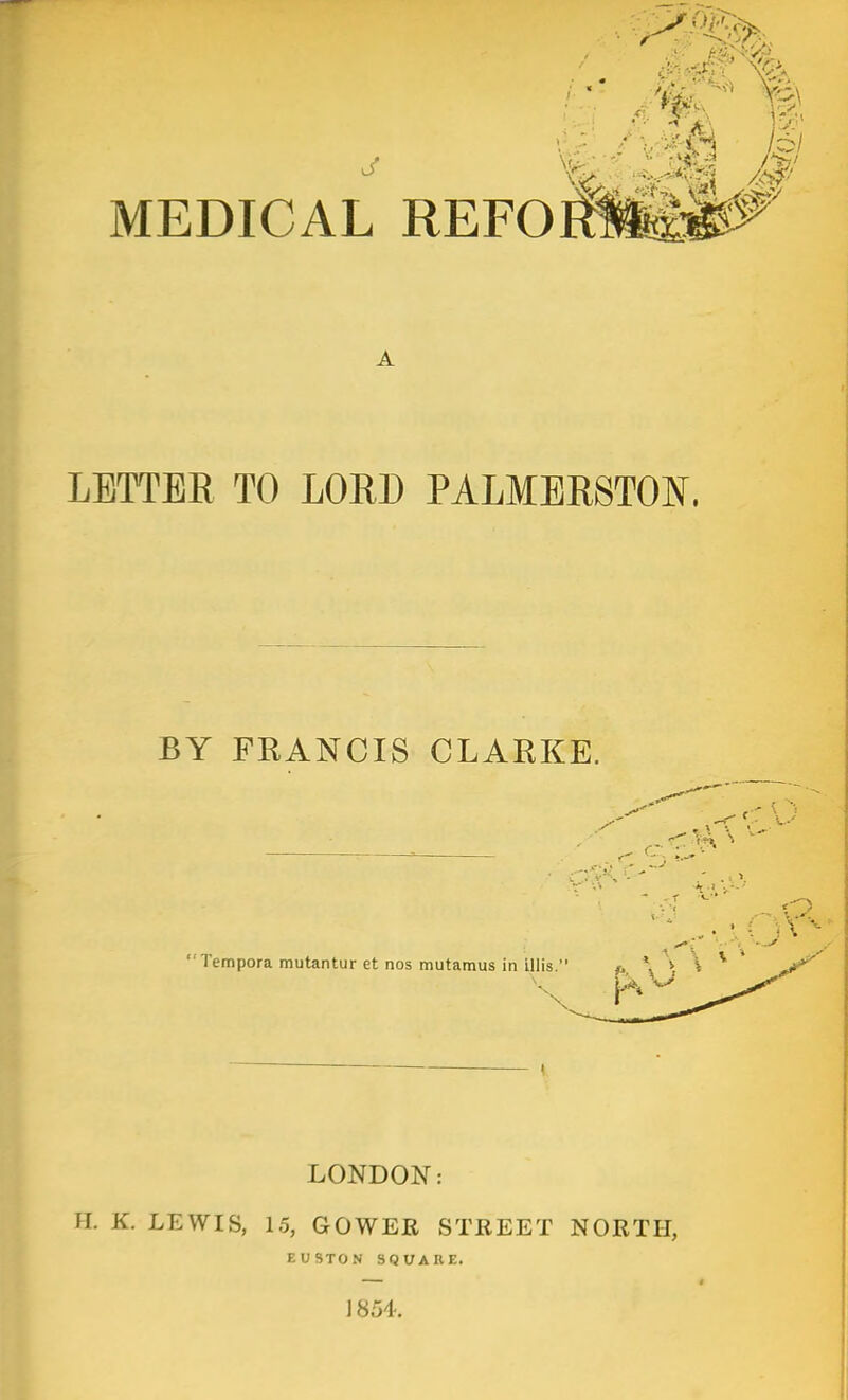 A LETTER TO LORD PALMERSTON. BY FRANCIS CLARKE. . r' ''' \ ■ 'Tempora mutantur et nos mutamus in illis. #. *i \ ^ * LONDON: H. K. LEWIS, 15, GOWER STREET NORTH, EUSTON SQUARE. 1854.