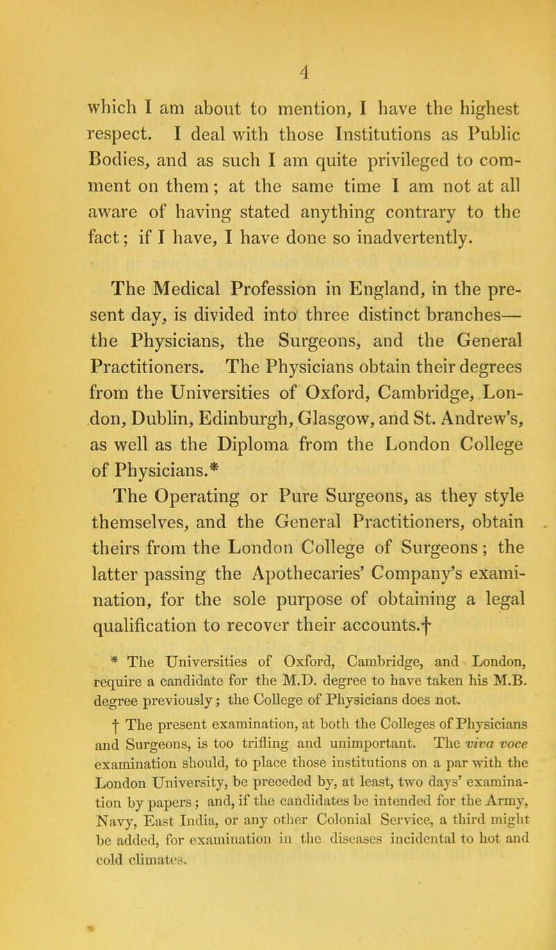 which I am about to mention, I have the highest respect. I deal with those Institutions as Pubhc Bodies, and as such I am quite privileged to com- ment on them; at the same time I am not at all aware of having stated anything contrary to the fact; if I have, I have done so inadvertently. The Medical Profession in England, in the pre- sent day, is divided into three distinct branches— the Physicians, the Surgeons, and the General Practitioners. The Physicians obtain their degrees from the Universities of Oxford, Cambridge, Lon- don, Dublin, Edinburgh, Glasgow, and St. Andrew's, as well as the Diploma from the London College of Physicians.* The Operating or Pure Surgeons, as they style themselves, and the General Practitioners, obtain theirs from the London College of Surgeons; the latter passing the Apothecaries' Company's exami- nation, for the sole purpose of obtaining a legal qualification to recover their accounts.f * The Universities of Oxford, Cambridge, and London, require a candidate for the M.D. degree to have taken his M.B. degree previously; the College of Physicians does not. I The present examination, at both the Colleges of Physicians and Surgeons, is too trifling and unimportant. The viva voce examination should, to place those institutions on a par with the London University, be preceded by, at least, two days' examina- tion by papers ; and, if the candidates be intended for the Army, Navy, East India, or any other Colonial Service, a third might be added, for examination in the diseases incidental to hot and cold climates.