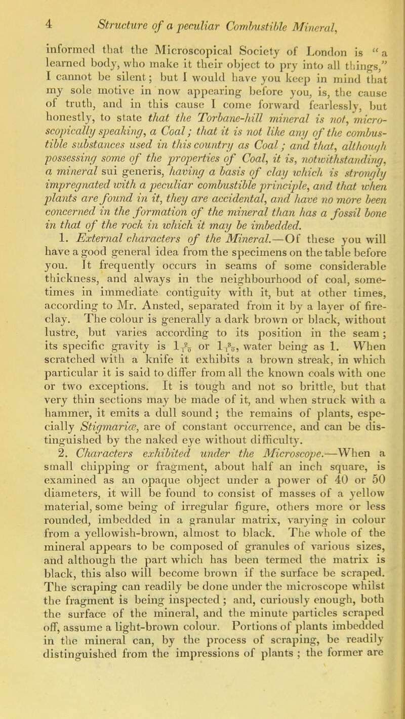 informed that the Microscopical Society of London is a learned body, who make it their object to pry into all things, I cannot be silent; but I would have you keep in mind that my sole motive in now appearing before you, is, the cause of truth, and in this cause I come forAvard fearlessly, but honestly, to state that the Torhane-hill mineral is iiof, micro- scopically si)ealdng, a Coal; that it is not lilie any of the combus- tible substances used in this country as Coal; and tliat, althouqh ■possessiny some of the propei-ties of Coal, it is, notwitlistanding, a mineral sui generis, having a basis of clay which is strongly impregnated with a peculiar combustible principle, and that when plants are found in it, they are accidental, and have no more been concerned in the formation of the mineral than has a fossil bone in that of the rock in which it may be imbedded. 1, External characters of the Mineral.—Of these you will have a good general idea from the specimens on the table before you. It frequently occurs in seams of some considerable thickness, and always in the neighbourhood of coal, some- times in immediate contiguity with it, but at other times, according to Mr. Ansted, separated from it by a layer of fire- clay. The colour is generally a dark brown or black, without lustre, but varies according to its position in the seam; its specific gravity is 1^?;, or l^t,, water being as 1. When scratched with a knife it exhibits a brown streak, in which particular it is said to differ from all the known coals with one or two exceptions. It is tough and not so brittle, but that very thin sections may be made of it, and when struck with a hammei', it emits a dull sound; the remains of plants, espe- cially StigmaricB, are of constant occurrence, and can be dis- tinguished by the naked eye without difficulty. 2. Character's exhibited under the Microscope.—When a small chipping or fragment, about half an inch square, is examined as an opaque object under a power of 40 or 50 diameters, it will be found to consist of masses of a yellow material, some being of irregular figure, others more or less rounded, imbedded in a granular matrix, varying in colour from a yellowish-brown, almost to black. The whole of the mineral appears to be composed of granules of various sizes, and although the part which has been termed the matrix is black, this also will become bi-own if the surface be scraped. The scraping can readily be done under the microscope whilst the fragment is being inspected ; and, cui'iously enough, both the surface of the mineral, and the minute particles scraped off, assume a light-brown colour. Portions of plants imbedded in tlie mineral can, by the process of scraping, be readily distinguished from the impressions of plants ; the former are