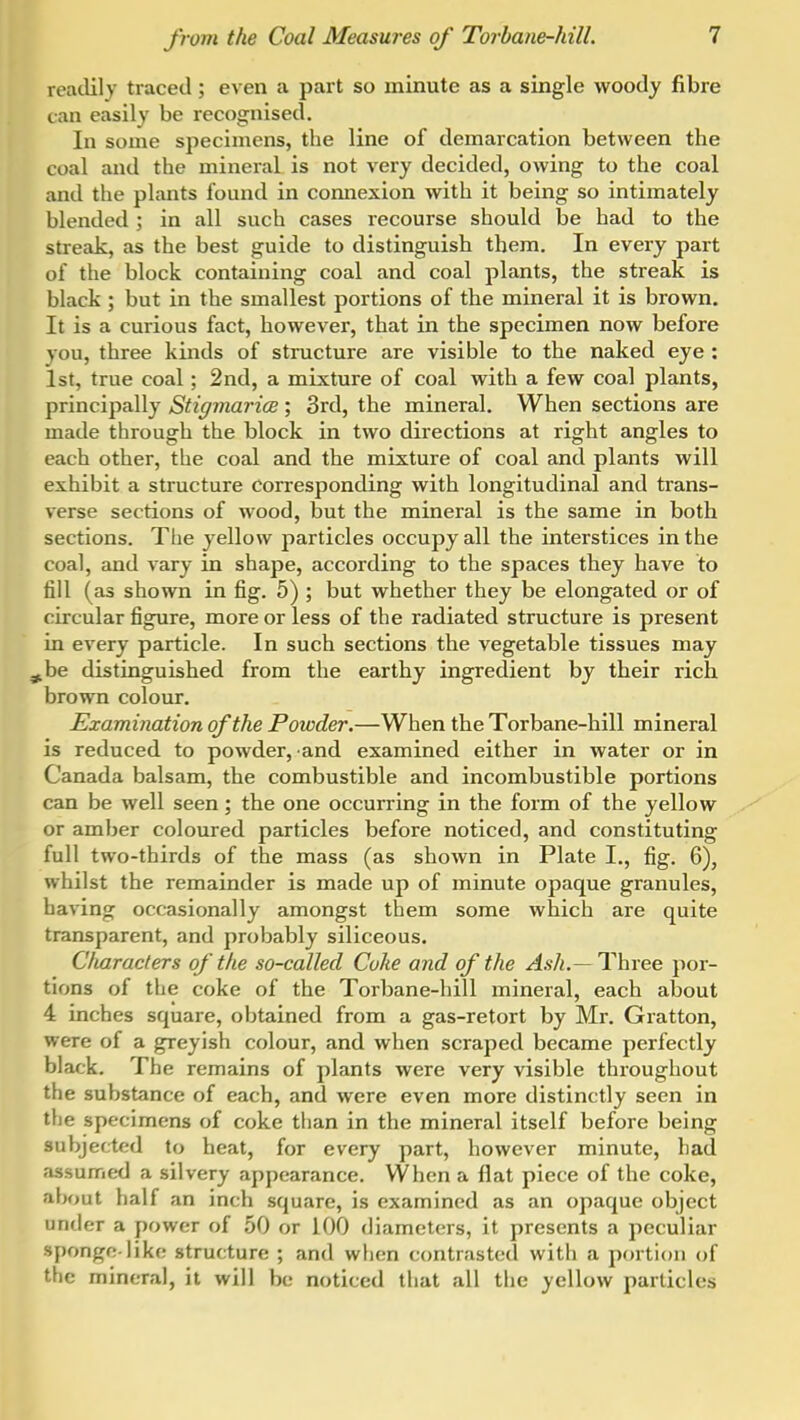 readily traced; even a part so minute as a single woody fibre can easily be recognised. In some specimens, the line of demarcation between the coal and the mineral is not very decided, owing to the coal and the plants found in connexion with it being so intimately blended ; in all such cases recourse should be had to the streak, as the best guide to distinguish them. In every part of the block containing coal and coal plants, the streak is black ; but in the smallest portions of the mineral it is brown. It is a curious fact, however, that in the specimen now before you, three kinds of structure are visible to the naked eye : 1st, true coal; 2nd, a mixture of coal with a few coal plants, principally Stigmarice ; 3rd, the mineral. When sections are made through the block in two directions at right angles to each other, the coal and the mixture of coal and plants will exhibit a structure corresponding with longitudinal and trans- verse sections of wood, but the mineral is the same in both sections. The yellow particles occupy all the interstices in the coal, and vary in shape, according to the spaces they have to fill (as shown in fig. 5) ; but whether they be elongated or of circular figure, more or less of the radiated structure is present in every particle. In such sections the vegetable tissues may ^be distinguished from the earthy ingredient by their rich brown colour. Examination of the Powder.—When the Torbane-hill mineral is reduced to powder, and examined either in water or in Canada balsam, the combustible and incombustible portions can be well seen; the one occurring in the form of the yellow or amber coloured particles before noticed, and constituting full two-thirds of the mass (as shown in Plate I., fig. 6), whilst the remainder is made up of minute opaque granules, having occasionally amongst them some which are quite transparent, and probably siliceous. Characters of the so-called Coke and of the Ash.— Three por- tions of the coke of the Torbane-hill mineral, each about 4 inches square, obtained from a gas-retort by Mr. Gratton, were of a greyish colour, and when scraped became perfectly black. The remains of plants were very visible throughout the substance of each, and were even more distinctly seen in tlie specimens of coke than in the mineral itself before being subjected to heat, for every part, however minute, had assumed a silvery appearance. When a flat piece of the coke, about half an inch square, is examined as an opaque object under a power of .50 or 100 diameters, it presents a peculiar sponge-like structure ; and when ccmtrasted with a portion of the mineral, it will be noticed that all the yellow particles