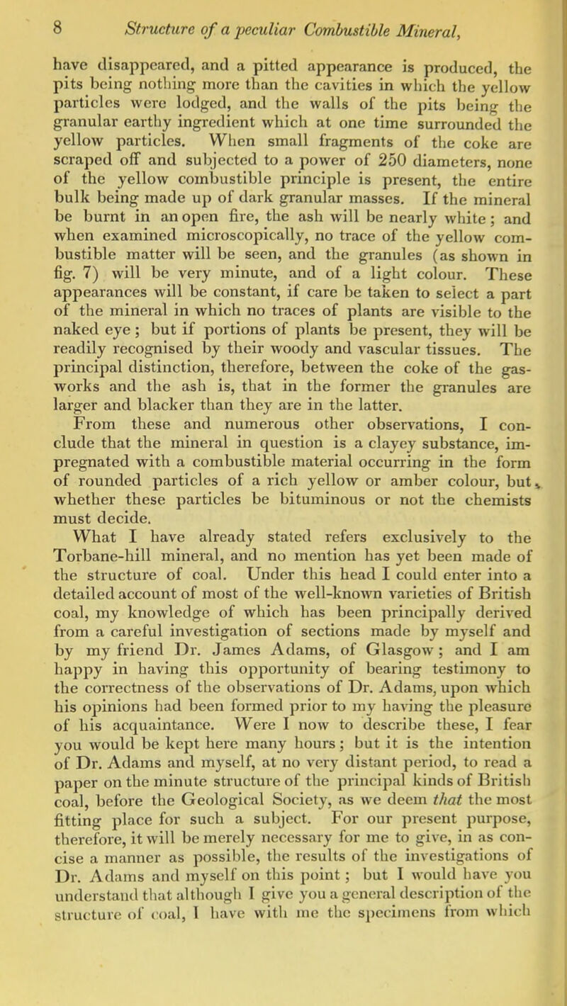 have disappeared, and a pitted appearance is produced, the pits being nothing more than the cavities in which the yellow particles were lodged, and the walls of the pits being the granular earthy ingredient which at one time surrounded the yellow particles. When small fragments of the coke are scraped off and subjected to a power of 250 diameters, none of the yellow combustible principle is present, the entire bulk being made up of dark granular masses. If the mineral be burnt in an open fire, the ash will be nearly white; and when examined microscopically, no trace of the yellow com- bustible matter will be seen, and the granules (as shown in fig. 7) will be very minute, and of a light colour. These appearances will be constant, if care be taken to select a part of the mineral in which no traces of plants are visible to the naked eye ; but if portions of plants be present, they will be readily recognised by their woody and vascular tissues. The principal distinction, therefore, between the coke of the gas- works and the ash is, that in the former the granules are larger and blacker than they are in the latter. From these and numerous other observations, I con- clude that the mineral in question is a clayey substance, im- pregnated with a combustible material occurring in the form of rounded particles of a rich yellow or amber colour, but» whether these particles be bituminous or not the chemists must decide. What I have already stated refers exclusively to the Torbane-hill mineral, and no mention has yet been made of the structure of coal. Under this head I could enter into a detailed account of most of the well-known varieties of British coal, my knowledge of which has been principally derived from a careful investigation of sections made by myself and by my friend Dr. James Adams, of Glasgow; and I am happy in having this opportunity of bearing testimony to the correctness of the observations of Dr. Adams, upon which his opinions had been formed prior to my ha\Tng the pleasure of his acquaintance. Were I now to describe these, I fear you would be kept here many hours; but it is the intention of Dr. Adams and myself, at no very distant period, to read a paper on the minute structure of the principal kinds of British coal, before the Geological Society, as we deem that the most fitting place for such a subject. For our present purpose, therefore, it will be merely necessary for me to give, in as con- cise a manner as possible, the results of the investigations of Dr. Adams and myself on this point; but I would have you understand that although I give you a general description of the structure of coal, I have with me the specimens from which