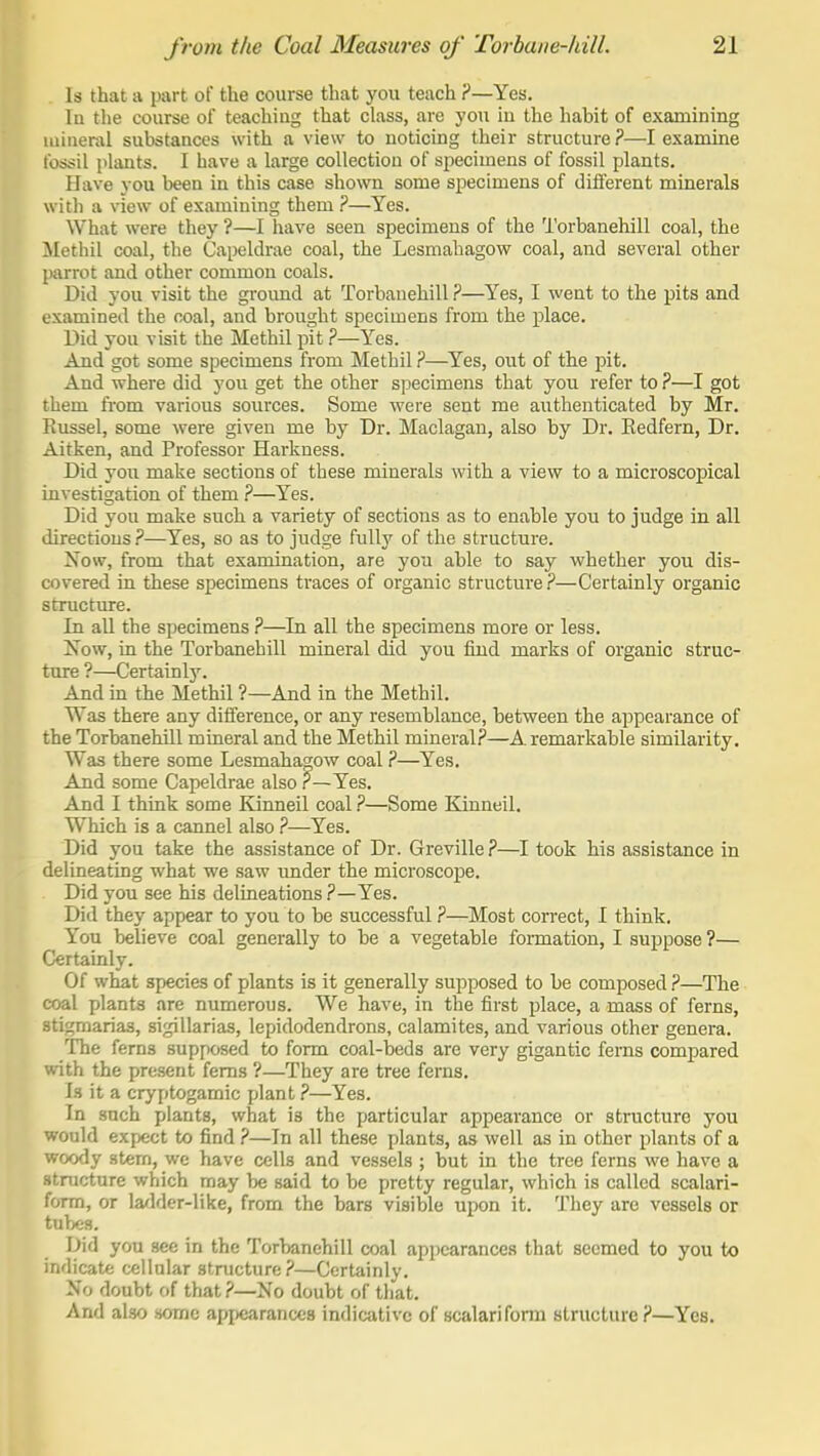 Is that a part of the course that you teach ?—Yes. lu the course of teaching that class, are you iu the habit of examining mineral substances with a view to noticing their structure ?—I examine fossil plants. I have a large collection of specimens of fossil plants. Have you been in this case shown some specimens of diflerent minerals witli a view of examining them ?—Yes. What were they ?—I have seen specimens of the Torbanehill coal, the iletbil coal, the Capeldrae coal, the Lesmahagow coal, and several other parrot and other common coals. Did you visit the groimd at Torbanehill ?—Yes, I went to the pits and examined the coal, and brought specimens from the place. Did you visit the Methil pit ?—Yes. And got some specimens from Methil ?—Yes, out of the pit. And where did you get the other specimens that you refer to ?—I got them from various sources. Some were sent me authenticated by Mr, Russel, some were given me by Dr. Maclagan, also by Dr. Redfern, Dr. Aitken, and Professor Harkness. Did you make sections of these minerals with a view to a microscopical investigation of them ?—Yes. Did you make such a variety of sections as to enable you to judge in all directions ?—Yes, so as to judge fully of the structure. Xow, from that examination, are you able to say whether you dis- covered in these specimens traces of organic structure?—Certainly organic structure. In all the specimens ?—In all the specimens more or less. Now, in the Torbanehill mineral did you find marks of organic struc- tme ?—Certainly. And m the Methil ?—And in the Methil. Was there any difference, or any resemblance, between the appearance of the Torbanehill mineral and the Methil mineral?—A. remarkable similarity. Was there some Lesmahagow coal ?—Yes. And some Capeldrae also ?—Yes. And I think some Kinneil coal ?—Some Kinneil. Which is a cannel also ?—Yes. Did you take the assistance of Dr. Greville?—I took his assistance in delineating what we saw under the microscope. . Did you see his delineations ?—Yes. Did they appear to you to be successful ?—Most correct, I think. You believe coal generally to be a vegetable fonnation, I suppose ?— Certainly. Of what species of plants is it generally supposed to be composed ?—The coal plants are numerous. We have, in the first i^lace, a mass of ferns, stigmarias, sigillarias, lepidodendrons, calamites, and various other genera. The ferns supposed to form coal-beds are very gigantic ferns compared with the present ferns ?—They are tree ferns. Is it a cryptogamic plant ?—Yes. In such plants, what is the particular appearance or stmcture you ■would expect to find ?—In all these plants, as well as in other plants of a woody stem, we have cells and vessels ; but in the tree ferns we have a structure which may be said to be pretty regular, which is called scalari- form, or la^lder-like, from the bars visible upon it. They are vessels or tubes. Did you see in the Torbanehill coal appearances that seemed to you to indicate cellular structure?—Certainly. No doubt of that?—No doubt of that. And also some appearances indicative of scalarifonn structure?—Yes.
