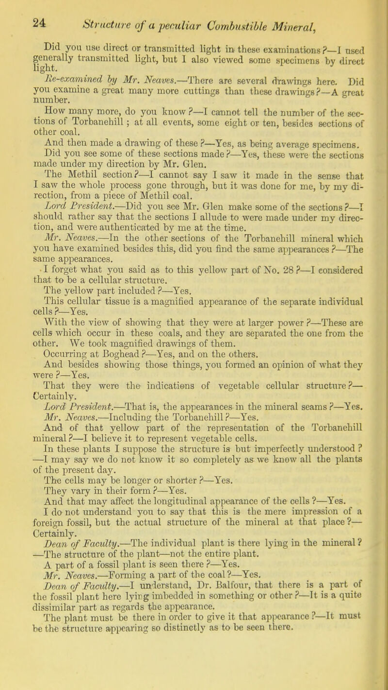 Did you use direct or transmitted light in these examinations?—! used generally transmitted light, but 1 also viewed some specimens bv direct light. lie-examined by Mr. Neaves.—There are several drawings here. Did you examine a great many more cuttings than these drawings A great number. How many more, do you know ?—I cannot tell the number of the sec- tions of Torbanehill; at all events, some eight or ten, besides sections of other coal. And then made a drawing of these ?—Yes, as being average specimens. Did you see some of these sections made?—Yes, these were the sections made under my direction by Mr. Glen. The Methil section?—I cannot say I saw it made in the sense that I saw the whole process gone through, but it was done for me, by my di- rection, from a piece of Methil coal. Lord President.—Did you see Mr. Glen make some of the sections ?—I should rather say that the sections I allude to were made under my direc- tion, and were authenticated by me at the time. Mr. Neaves.—In the other sections of the Torbanehill mineral which you have examined besides this, did you find the same appearances ?—The same appearances. I forget what you said as to this yellow part of No. 28 ?—I considered that to be a cellular structure. The yellow part included ?—Yes. This cellular tissue is a magnified appearance of the separate individual cells ?—Yes. With the view of showing that they were at larger power ?—These are cells which occur in these coals, and they are separated the one from the other. We tool? magnified drawings of them. Occurring at Boghead ?—Yes, and on the others. And besides showing those things, you formed an opinion of what they were ?—Yes. That they were the indications of vegetable cellular structure?— Certainly. Lord President.—^I'hat is, the appearances in the mineral seams ?—Yes. Mr. Neaves.—Including the Torbanehill ?—Yes. And of that yellow part of the representation of the Torbanehill mineral ?—I believe it to represent vegetable cells. In these plants I suppose the structure is but imperfectly understood ? —I may say we do not know it so completely as we knew all the plants of the present day. The cells may be longer or shorter ?—Yes. They vary in their form ?—Yes. And that may affect the longitudinal appearance of the cells ?—Yes. I do not understand you to say that this is the mere impression of a foreign fossil, but the actual structure of the mineral at that place ?— Certainly. Bean of Facidty.—The individual plant is there lying in the mineral ? —The structure of the plant—not the entire plant. A part of a fossil plant is seen there ?—Yes. Mr. Neaves.—Forming a part of the coal ?—Yes. Dean of Facidty.—I understand, Dr. Balfour, that there is a part of the fossil plant here lyiiig imbedded in something or other ?—It is a quite dissimilar part as regards the appearance. The plant must be there in order to give it that appearance ?—It must be the structure appearing so distinctly as to be seen there.