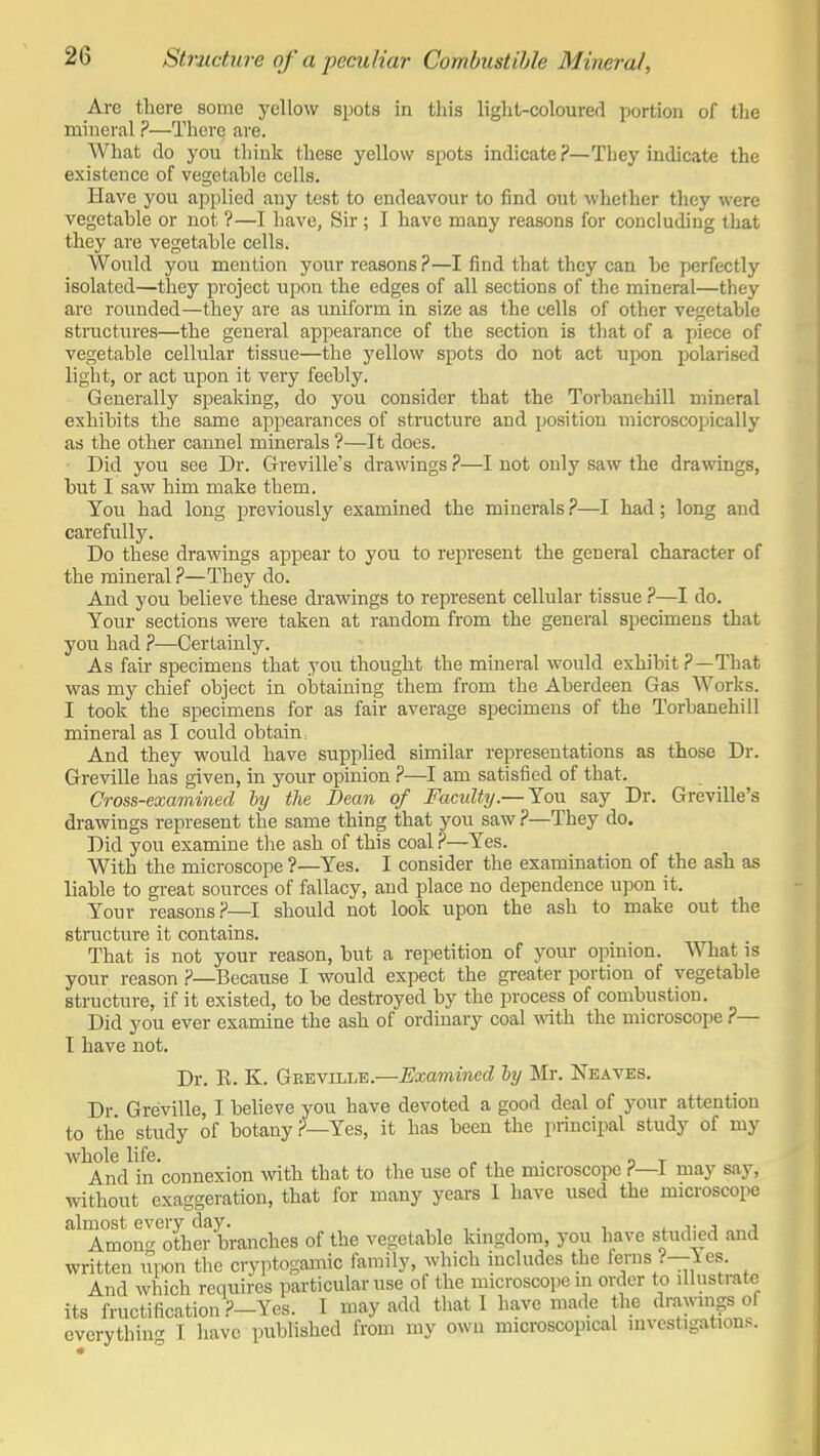 Are there some yellow spots in this light-coloured portion of the mineral ?—There are. What do you think these yellow spots indicate ?—Tbey indicate the existence of vegetahle cells. Have you applied any test to endeavour to find out whether they were vegetable or not ?—I have, Sir ; I have many reasons for concluding that they are vegetahle cells. Would you mention your reasons ?—I find that they can be perfectly isolated—they project upon the edges of all sections of the mineral—they are roimded—they are as uniform in size as the cells of other vegetable structures—the general appearance of the section is that of a jfiece of vegetable cellular tissue—the yellow spots do not act upon polarised light, or act upon it very feebly. Generally speaking, do you consider that the Torhanehill mineral exhibits the same appearances of structure and position microscopically as the other cannel minerals ?—It does. Did you see Dr. Greville's drawings ?—I not only saw the drawings, but I saw him make them. You had long previously examined the minerals ?—I had; long and carefully. Do these drawings appear to you to represent the general character of the mineral ?—They do. And you believe these drawings to represent cellular tissue ?—I do. Your sections were taken at random from the general specimens that you had ?—Certainly. As fair specimens that you thought the mineral would exhibit ?—That was my chief object in obtaining them from the Aberdeen Gas Works. I took the specimens for as fair average specimens of the Torhanehill mineral as I could obtain: And they would have supplied similar representations as those Dr. Greville has given, in your opinion ?—I am satisfied of that. Cross-examined ly the Dean of Faculty.— You say Dr. Greville's drawings represent the same thing that you saw ?—They do. Did you examine the ash of this coal?—Yes. With the microscope ?—Yes. I consider the examination of the ash as liable to great sources of fallacy, and place no dependence upon it. Your reasons.?—I should not look upon the ash to make out the structure it contains. That is not your reason, but a repetition of your opinion. What is your reason ?—Because I would expect the greater portion of vegetable structure, if it existed, to be destroyed by the process of combustion. Did you ever examine the ash of ordinary coal wath the microscope ?— I have not. Dr. K. K. Geeville.—Examined ly Mr. Neaves. Dr Greville, I believe you have devoted a good deal of your attention to the study of botany?—Yes, it has been the principal study of my whole life. ^ , . „ t And in connexion with that to the use of the microscope ?—1 may say, without exaggeration, that for many years I have used the microscope almost every day. i i j- j j Amou<r other branches of the vegetable kingdom, you have studied and written iTpon the cryptogamic family, which includes the ferns ?—les And which requires particular use of the microscope m order to illustrate its fructification ?-Ycs. I may add that I have made the drawin-s ol everything T have published from my own microscopical investigations.