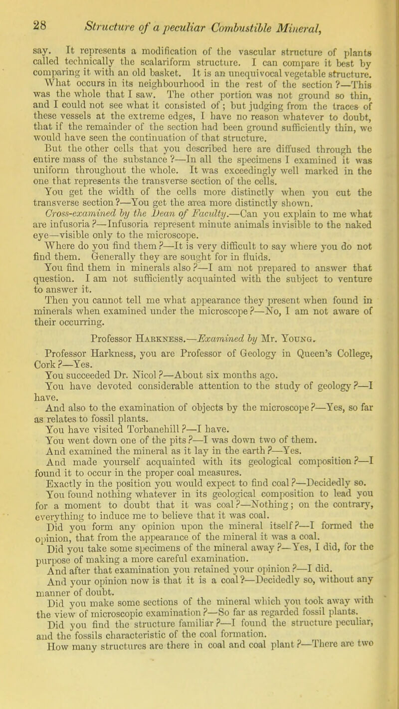say. It represents a modification of the vascular structure of plants called technically the scalariform structure. I can compare it best by comparinfr it with an old basket. It is an unequivocal vegetable structure. What occurs in its neighbourhood in the rest of the section ?—This was the whole that I saw. The other portion was not ground so thin, and I could not see what it consisted of; but judging from the traces of these vessels at the extreme edges, I have no reason whatever to doubt, that if the remainder of the section had been ground sufficiently thin, wc would have seen the continuation of that structure. But the other cells that you described here are diffused through the entire mass of the substance ?—In all the specimens I examined it was uniform throughout the whole. It was exceedingly well marked in the one that represents the transverse section of the cells. You get the width of the cells more distinctly when you cut the transverse section ?—You get the area more distinctly shown. Cross-examined hy the Dean of Faculty.—Can you explain to me what are infusoria ?—Infusoria represent minute animals invisible to the naked eye—visible only to the microscope. Where do you find them ?—It is very difficult to say where you do not find them. Generally they are sought for in fluids. You find them in minerals also ?—I am not prepared to answer that question. I am not sufficiently acquainted with the subject to venture to answer it. Then you cannot tell me what appearance they present when found in minerals when examined under the microscope ?—No, I am not aware of their occumng. Professor Habkness.—Examined hy Mr. Young. Professor Harkness, you are Professor of Geology in Queen's College, Cork.?—Yes. You succeeded Dr. Nicol ?—About six months ago. You have devoted considerable attention to the study of geology ?—I have. And also to the examination of objects by the microscope ?—Yes, so far as I'elates to fossil plants. You have visited Torbanehill ?—I have. You went down one of the pits ?—I was down two of them. And examined the mineral as it lay in the earth ?—Yes. And made yourself acquainted with its geological composition ?—I found it to occur in the proper coal measures. Exactly in the position you would expect to find coal ?—Decidedly so. You foimd nothing whatever in its geological composition to lead you for a moment to doubt that it was coal ?—Nothing; on the contrary, everything to induce me to believe that it was coal. Did you form any opinion upon the mineral itself?—I formed the 0')inion, that from the appearance of the mineral it was a coal. ' Did you take some specimens of the mineral away ?—Yes, I did, for the purpose of making a more careful examination. And after that examination you retained your opinion ?—I did. And your opinion now is that it is a coal ?—Decidedly so, without any manner of doubt. Did you make some sections of the mineral which you took away -with the view of microscopic examination ?—So far as regarded fossil plants. Did you find the stnicture familiar ?—I found the structure peculiar, and the fossils characteristic of the coal formation. How many structures arc there in coal and coal plant ?—There are two