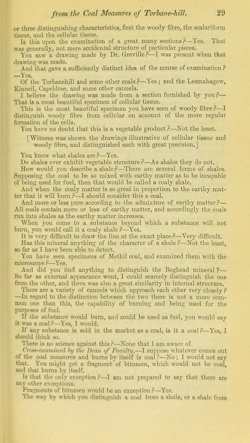 or three distinguishing characteristics, first the woociy fibre, the scalariform tissue, and the cellular tissue. Is this upon the examination of a great many sections ?—Yes. That was generally, not mere accident^il structure of particular pieces. You saw a drawing made by Dr. Greville?—I was present when that drawing was made. And that gave a sufficiently distinct idea of the course of examination ? —Yes. Of tbe Torbanehill and some other coals ?—Yes ; and the Lesmahagow, Eanneil, Capeldrae, and some other cannels. I believe the drawing was made from a section furnished by you ?— That is a most beautiful specimen of cellular tissue. This is the most beautiful specimen you have seen of woody fibre ?—I distin^ruish wood}' fibre from cellular on account of the more regular formation of the cells. You have no doubt that this is a vegetable product ?—Not the least. [Witness was shown the drawings illustrative of cellular tissue and woody fibre, and distinguished each with great precision.] You know what shales are ?—Yes. Do shales ever exhibit vegetable structure ?—As shales they do not. How would you describe a shale?—There are several forms of shales. Supxx)sing the coal to be so mixed with earthy matter as to be incapable of being used for fuel, then that would be called a coaly shale. And when the coaly matter is so great in proportion to the earthy mat- ter that it will burn ?—should consider this a coal. And more or less pure according to the admixture of earthy matter?— All coals contain more or less of earthy matter, and accordinglj' the coals run into shales as the earthy matter increases. When you come to a substance beyond which a substance will not bum, you would call it a coaly shale ?—Yes. It is very difficult to draw the line at the exact place ?—Very difficult. Has this mineral anything of the character of a shale ?—Not the least, so far as I have been able to detect. You have seen specimens of Methil coal, and examined them with the microscope?—Yes. And did you find anything to distinguish the Boghead mineral ?— So far as external appearance went, I could scarcely distinguish the one from the other, and there was also a great similarity in internal structure. There are a variety of cannels which approach each other very closely ? —In regard to the distinction between the two there is not a more com- mon one than this, the capability of burning and being used for the purposes of fuel. If the substance would bxrm, and could be used as fuel, you would say it was a coal ?—Yes, I would. If any substance is sold in the market as a coal, is it a coal ?—^Yes, I should think so. There is no science against this?—^None that I am aware of. C'rois-examined hy tite Deam. of Faculty.—I suppose whatever comes out of the coal mea-sures and bums by itself is coal ?—No ; I would not say that. You might get a fragment of bitumen, which would not be coal, and that bums by itself. Is that the only exception ?—I am not prepared to say that there are any other exceptions. Fragments of bitumen would be an exception ?—Yes. The way by which yon distinguish a coal from a shale, or a shale from