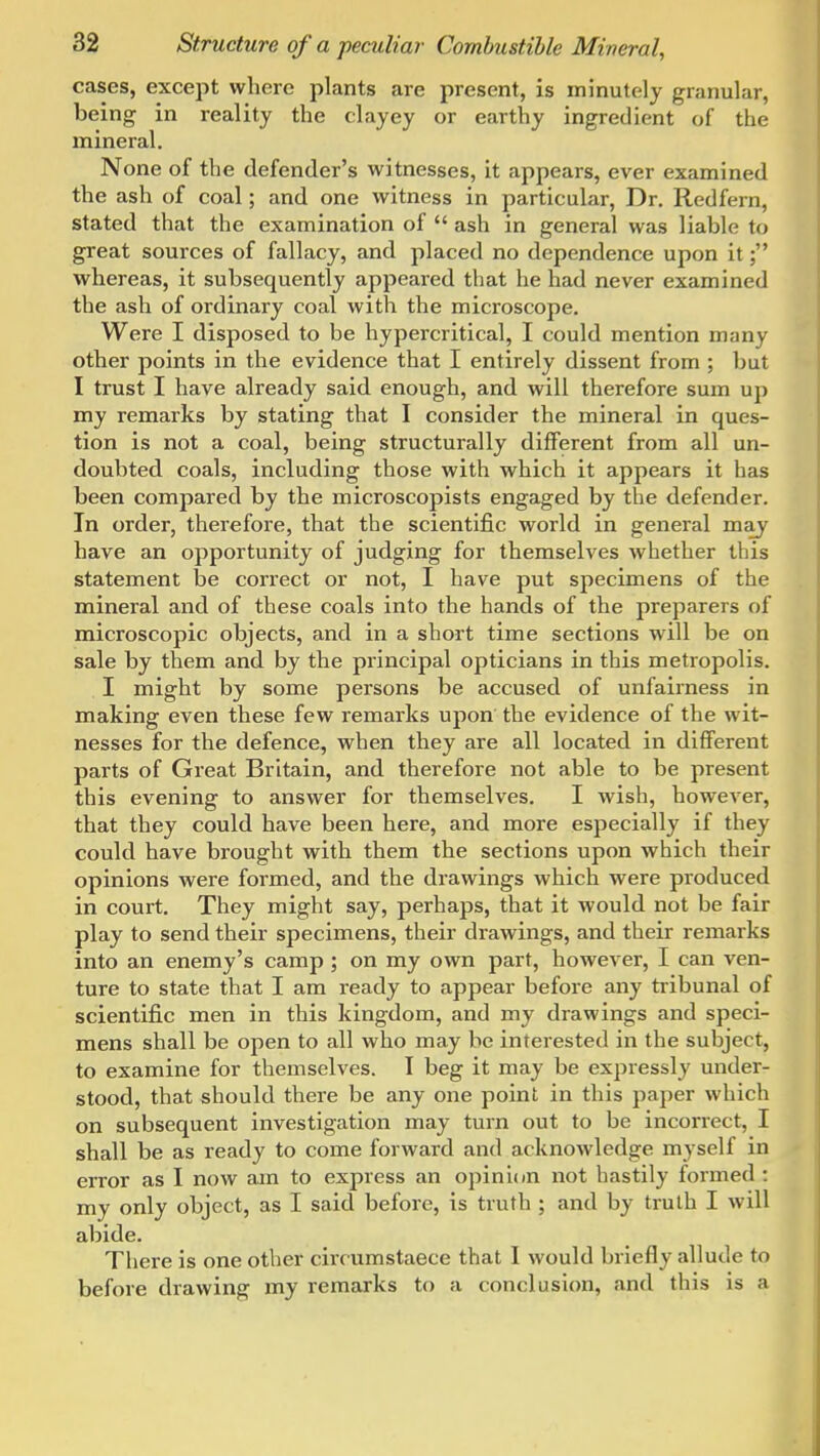 cases, except where plants are present, is minutely granular, being in reality the clayey or earthy ingredient of the mineral. None of the defender's witnesses, it appears, ever examined the ash of coal; and one witness in particular. Dr. Redfern, stated that the examination of  ash in general was liable to great sources of fallacy, and placed no dependence upon it; whereas, it subsequently appeared that he had never examined the ash of ordinary coal with the microscope. Were I disposed to be hypercritical, I could mention many other points in the evidence that I entirely dissent from ; but I trust I have already said enough, and will therefore sum uj) my remarks by stating that I consider the mineral in ques- tion is not a coal, being structurally different from all un- doubted coals, including those with which it appears it has been compared by the microscopists engaged by the defender. In order, therefore, that the scientific world in general may have an opportunity of judging for themselves whether this statement be correct or not, I have put specimens of the mineral and of these coals into the hands of the preparers of microscopic objects, and in a short time sections will be on sale by them and by the principal opticians in this metropolis. I might by some persons be accused of unfairness in making even these few remarks upon the evidence of the wit- nesses for the defence, when they are all located in different parts of Great Britain, and therefore not able to be present this evening to answer for themselves. I wish, however, that they could have been here, and more especially if they could have brought with them the sections upon which their opinions were formed, and the drawings which were produced in court. They might say, perhaps, that it would not be fair play to send their specimens, their drawings, and their remarks into an enemy's camp ; on my own part, however, I can ven- ture to state that I am ready to appear before any tribunal of scientific men in this kingdom, and my drawings and speci- mens shall be open to all who may be interested in the subject, to examine for themselves. I beg it may be expressly under- stood, that should there be any one point in this paper which on subsequent investigation may turn out to be incorrect, I shall be as ready to come forward and acknowledge myself in error as I now am to express an opinion not hastily formed : my only object, as I said before, is truth ; and by truth I will abide. There is one other cirrumstaece that I would briefly allude to before drawing my remarks to a conclusion, and this is a