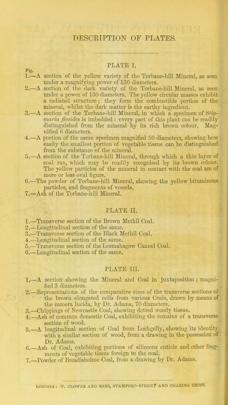 DESCRIPTION OF PLATES. PLATE I. Fig. 1. —A section of the yellow variety of the Torbane-hill Mineral, as seen under a magnifying power of 130 diameters. 2. —A section of the dark variety of the Torbane-hill Mineral, as seen imder a power of 130 diameters. The yellow circular masses exhibit a radiated structure; they form the combustible portion of the mineral, whilst the dark matter is the earthy ingredient. 3. —A section of the Torbane-hill Mineral, in which a specimen of Stvi- maria ficoides is imbedded : every part of this plant can be readily distinguished from the mineral by its rich brown colour. Mag- nified 6 diameters. 4. —A portion of the same specimen magnified 50 diameters, showing how easily the smallest portion of vegetable tissue can be distinguished from the substance of the mineral. 5. —A section of the Torbane-hill Mineral, through which a thin layer of coal ran, which may be readily recognised by its bro^vn colour. The yellow particles of the mineral in contact with the coal are of more or less oval figure. 6. —The powder of Torbane-hill Mineral, showing the yellow bituminous particles, and fragments of vessels. 7. —Ash of the Torbane-hill Mineral. PLATE n. 1. —Transverse section of the Brown Methil Coal. 2. —Longitudinal section of the same. 3. —Transverse section of the Black Methil Coal. 4. —Longitudinal section of the same. 5. —Transverse section of the Lesmahagow Oannel Coal. 6. —Longitudinal section of the same, PLATE m. 1. —A section showing the Mineral and Coal in juxtaposition; magni- fied 3 diameters. 2. —Representations of the comparative sizes of the transverse sections of • the brown elongated cells from various Coals, drawn by means of the camera lucida, by Dr. Adams, 70 diameters. 3. —Chippings of Newcastle Coal, showing dotted woody tissue. 4. —Ash of common domestic Coal, exhibiting the remains of a transverse section of wood. 5. —A longitudinal section of Coal from Lochgelly, showing its identity witii a similar section of wood, from a drawing in the possession of Dr. Adams. 6. —Ash of Coal, exhibiting portions of siliceous cuticle and other frag- ments of vegetable tissue foreign to the coal. 7. —Powder of Brcadisholme Coal, from a drawing by Dr. Adams. LOXDON : W. Or/)Wli8 AND SONS, STAMFORD STREEf AND CHARING CROSS.