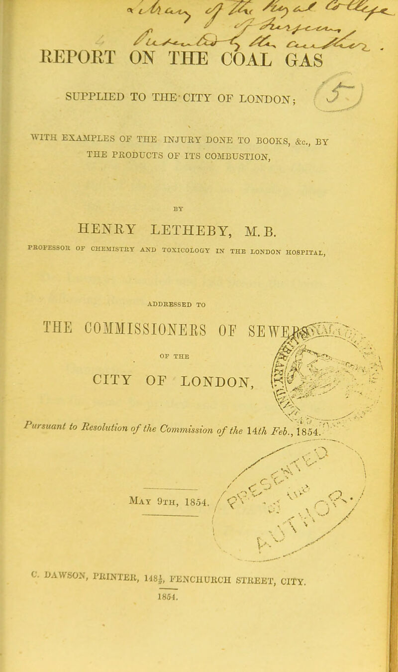 SUPPLIED TO THE-CITY OF LONDON; WITH EXAMPLES OF THE INJURY DONE TO BOOKS, &c, BY THE PRODUCTS OF ITS COMBUSTION, HENRY LETHEBY, M.B. PROFESSOR OF CHEMISTRY AND TOXICOLOGY IN THE LONDON HOSPITAL, ADDRESSED TO THE COMMISSIONERS OF SEWF^EQ.^. OF THE CITY OF LONDON, fcK Pursuant to Resolution of the Commission of the Uth Feb., 1854. ''  / C ^ . >, / Mat 9 th, 1854. / <? > * • i /-.6V C. DAWSON, PRINTER, 148$, FENCIIURCH STREET, CITY. 1851.