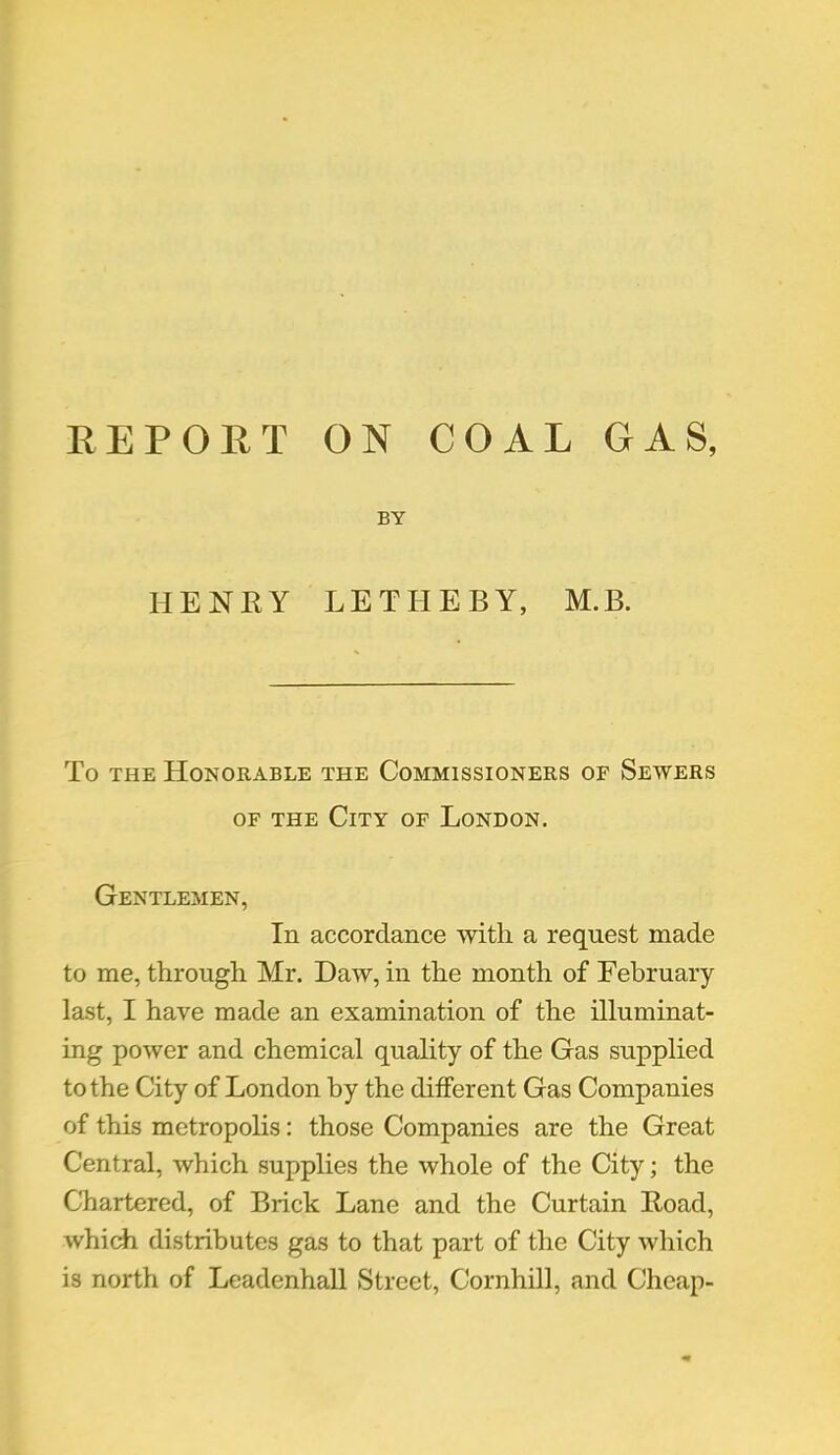 REPORT ON COAL GAS, BY HENKY LETHEBY, M.B. To the Honorable the Commissioners of Sewers of the City of London. Gentlemen, In accordance with a request made to me, through Mr. Daw, in the month of February last, I have made an examination of the illuminat- ing power and chemical quality of the Gas supplied to the City of London by the different Gas Companies of this metropolis: those Companies are the Great Central, which supplies the whole of the City; the Chartered, of Brick Lane and the Curtain Road, which distributes gas to that part of the City which is north of Leadenhall Street, Cornhill, and Cheap-