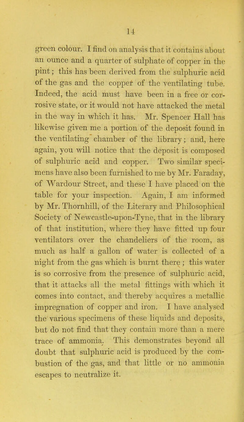 1-1 green colour. I find on analysis that it contains about an ounce and a quarter of sulphate of copper in the pint; this has been derived from the sulphuric acid of the gas and the copper of the ventilating tube. Indeed, the acid must have been in a free or cor- rosive state, or it would not have attacked the metal in the way in which it has. Mr. Spencer Hall has likewise given me a portion of the deposit found in the ventilating chamber of the library; and, here again, you will notice that the deposit is composed of sulphuric acid and copper. Two similar speci- mens have also been furnished to me by Mr. Faraday, of Wardour Street, and these I have placed on the table for your inspection. Again, I am informed by Mr. Thornhill, of the Literary and Philosophical Society of Newcastle-upon-Tyne, that in the library of that institution, where they have fitted up four ventilators over the chandeliers of the room, as much as half a gallon of water is collected of a night from the gas which is burnt there ; this water is so corrosive from the presence of sulphuric acid, that it attacks all the metal fittings with which it comes into contact, and thereby acquires a metallic impregnation of copper and iron. I have analysed the various specimens of these liquids and deposits, but do not find that they contain more than a mere trace of ammonia. This demonstrates beyond all doubt that sulphuric acid is produced by the com- bustion of the gas, and that little or no ammonia escapes to neutralize it.