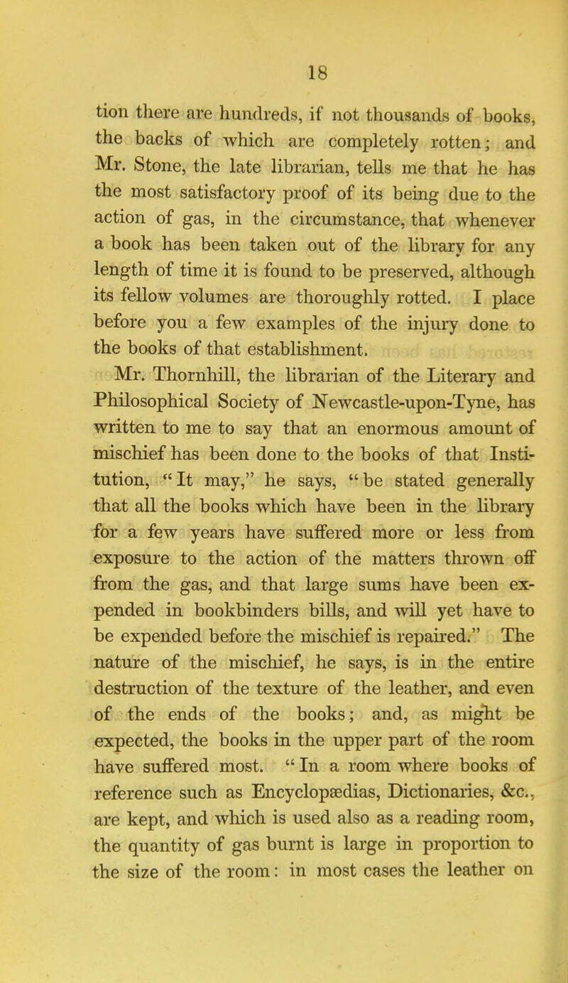 tion there are hundreds, if not thousands of books, the backs of which are completely rotten; and Mr. Stone, the late librarian, tells me that he has the most satisfactory proof of its being due to the action of gas, in the circumstance, that whenever a book has been taken out of the library for any length of time it is found to be preserved, although its fellow volumes are thoroughly rotted. I place before you a few examples of the injury done to the books of that establishment. Mr. Thornhill, the librarian of the Literary and Philosophical Society of Newcastle-upon-Tyne, has written to me to say that an enormous amount of mischief has been done to the books of that Insti- tution, It may, he says, be stated generally that all the books which have been in the library for a few years have suffered more or less from exposure to the action of the matters thrown off from the gas, and that large sums have been ex- pended in bookbinders bills, and will yet have to be expended before the mischief is repaired. The nature of the mischief, he says, is in the entire destruction of the texture of the leather, and even of the ends of the books; and, as might be expected, the books in the upper part of the room have suffered most.  In a room where books of reference such as Encyclopaedias, Dictionaries, &c, are kept, and which is used also as a reading room, the quantity of gas burnt is large in proportion to the size of the room: in most cases the leather on