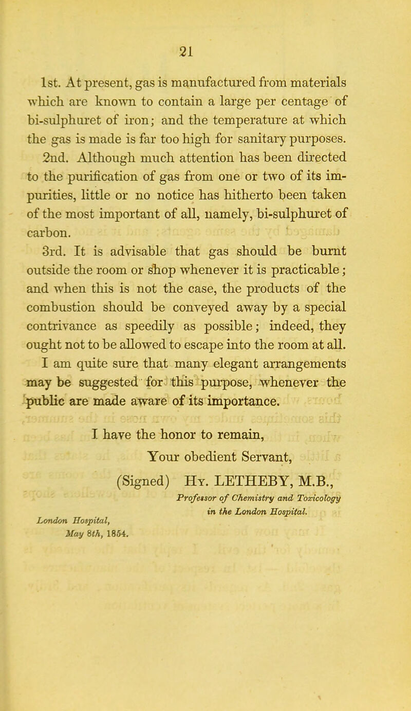 1st. At present, gas is manufactured from materials which are known to contain a large per centage of bi-sulphiiret of iron; and the temperature at which the gas is made is far too high for sanitary purposes. 2nd. Although much attention has been directed to the purification of gas from one or two of its im- purities, little or no notice has hitherto been taken of the most important of all, namely, bi-sulphuret of carbon. 3rd. It is advisable that gas should be burnt outside the room or shop whenever it is practicable; and when this is not the case, the products of the combustion should be conveyed away by a special contrivance as speedily as possible; indeed, they ought not to be allowed to escape into the room at all. I am quite sure that many elegant arrangements may be suggested for this purpose, whenever the public are made aware of its importance. I have the honor to remain, Your obedient Servant, (Signed) Hy. LETHEBY, M.B., Prqfetsor of Chemistry and Toxicology in the London Hospital. London Hospital, May 8th, 1854.