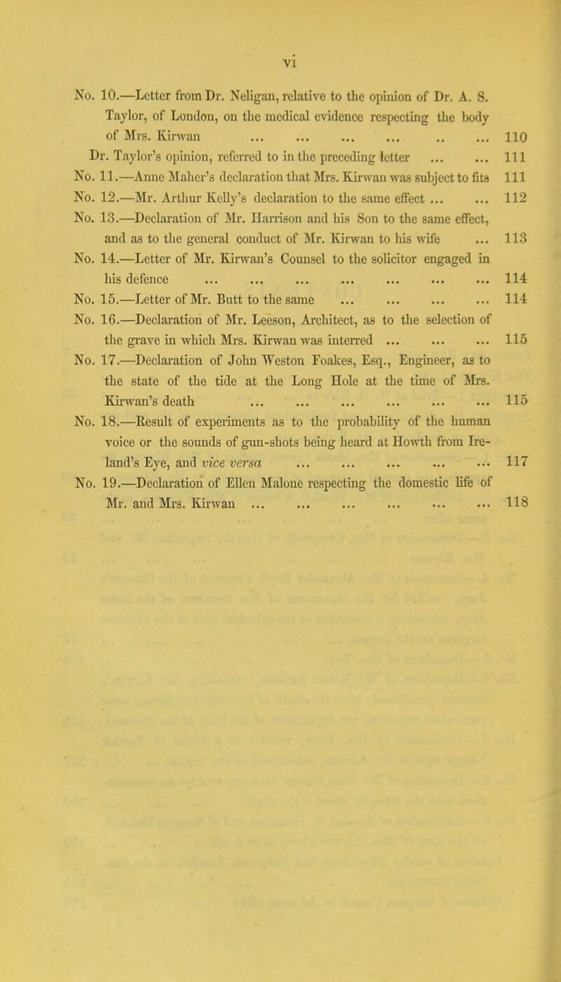 No. 10.—Letter from Dr. Neligan, relative to the opinion of Dr. A. S. Taylor, of London, on the mcdieal evidence respecting the body of Mrs. Kinvan ... ... ... ... .. ... 110 Dr. Taylor’s opinion, referred to in the preceding letter ... ... Ill No. 11.—Anne Maher’s declaration that Mrs. Kinvan was subject to fits 111 No. 12.—Mr. Arthur Kelly’s declaration to the s,ame effect ... ... 112 No. 13.—Declai'ation of Jlr. Harrison and his Son to the same effect, and as to the general conduct of Mr. Kinvan to his wife ... 113 No. 14.—Letter of Mr. Kirwan’s Comisel to the solicitor engaged in his defence ... ... ... ... ... ... ... 114 No. 15.—Letter of Mr. Butt to the same ... ... ... ... 114 No. 16.—Declaration of Mr. Leeson, Ai'chitect, as to the selection of the gi'ave in which Mrs. Kirwan was interred ... ... ... 115 No. 17.—Declai-ation of John Weston Foakes, Esq., Engineer, as to the state of the tide at the Long Hole at the time of Mrs. Ku-wan’s death ... ... ... ... ... ... 115 No. 18.—Kesult of esqjeiiments as to the pi'obability of the human voice or the sounds of gun-shots being heard at Howth from Ire- land’s Eye, and vice versa ... ... ... ... ... 117 No. 19.—Declaration of Ellen Malone respecting the domestic life of Mr. and Mrs. Kirwau 118