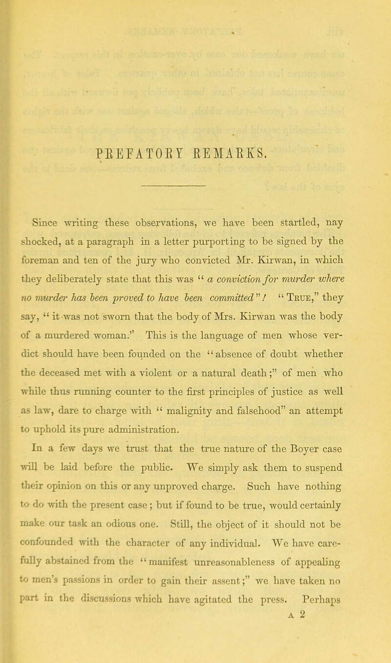 PEEFATOEY EEMAEKS. Since ■writing these observations, we have been startled, nay shocked, at a paragraph in a letter purporting to be signed by the foreman and ten of the jury who con'victed Mr. liirwan, in which they dehberately state that this was “ a conviction for murdei' where no murder has been proved to have been committed! “ True,” they say, “ it was not sworn that the body of Mrs. Kirwan was the body of a murdered woman.” This is the language of men whose ver- dict should have been foimded on the “absence of doubt whether the deceased met “with a violent or a natural deathof men who while thus nmning counter to the first principles of justice as well as law, dare to charge with “ malignity and falsehood” an attempt to uphold its p-ure administration. In a few days we trust that the true nature of the Boyer case ■will be laid before the pubhc. We simply ask them to suspend their opinion on this or any improved charge. Such have notliing to do -with the present case ; but if found to be true, would certainly make our task an odious one. StUl, the object of it should not be confounded with the character of any individual. We have care- fully abstained from the “ manifest unreasonableness of appealing to men’s passions in order to gain their assentwe have taken no part in the discussions which have agitated the press. Perhaps A 2