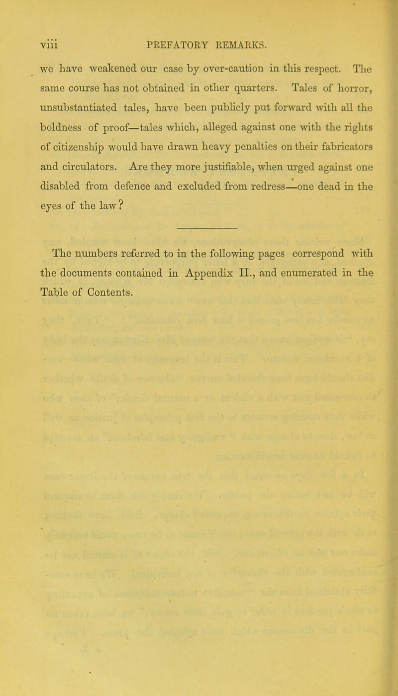 we have weakened our case by over-caution in this respect. Tiie same course has not obtained in other quarters. Tales of horror, xmsubstantiated tales, have been publicly put forward Avith all the boldness of proof—tales which, alleged against one Avith the rights of citizenship would have draAvn heavy penalties on their fabricators and circulators. Are they more justifiable, Avhen urged against one disabled from defence and excluded from redress—one dead in the eyes of the law? The numbers referred to in the foUoAving pages correspond Avith the documents contained in Appendix II., and enumerated in the Table of Contents.