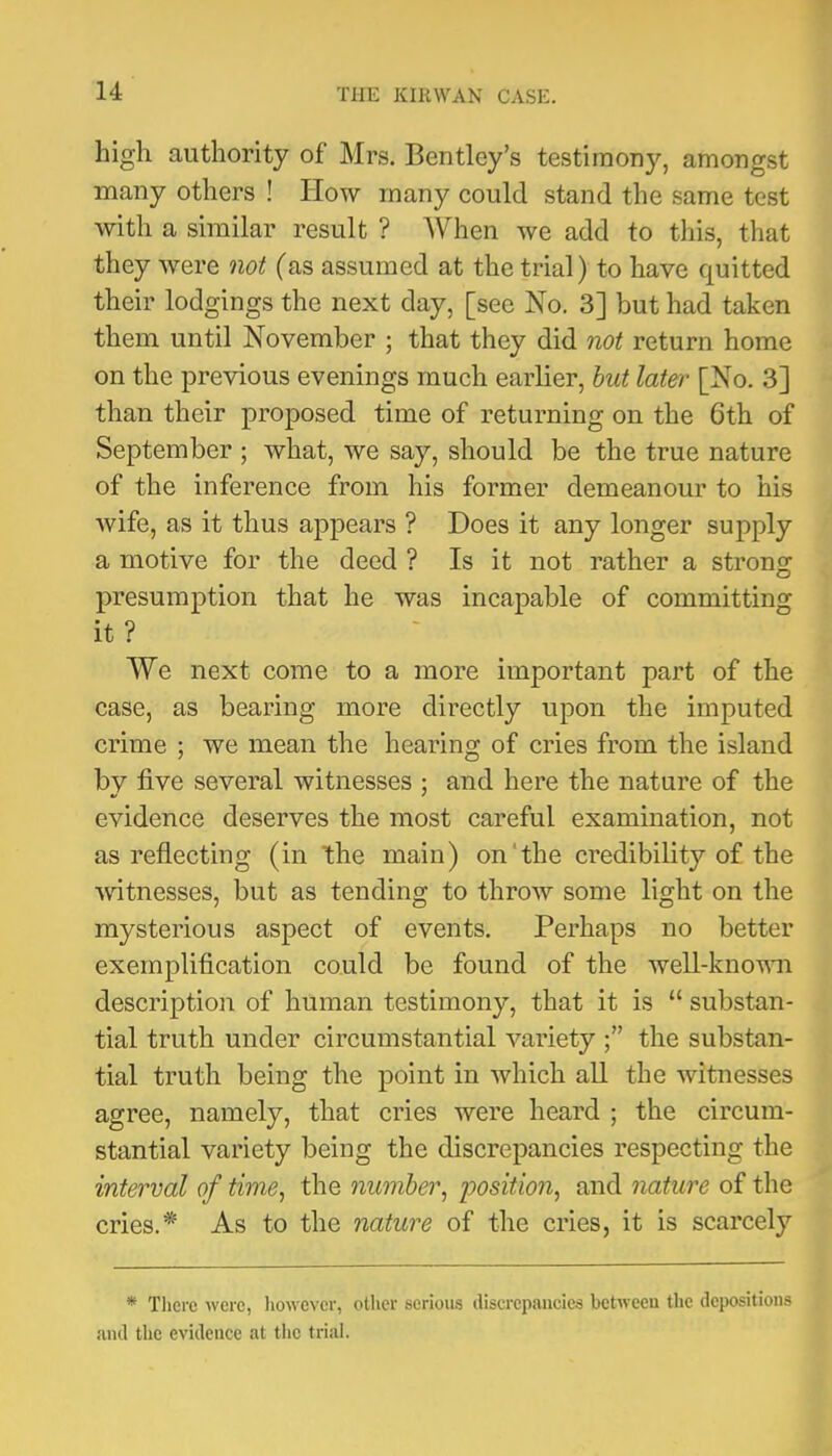 high authority of Mrs. Bentley’s testimony, amongst many others ! How many could stand the same test with a similar result ? When we add to this, that they were not (as assumed at the trial) to have quitted their lodgings the next day, [see No. 3] but had taken them until November ; that they did not return home on the previous evenings much earlier, hut later [No. 3] than their proposed time of returning on the 6th of September ; what, we say, should be the true nature of the inference from his former demeanour to his wife, as it thus appears ? Does it any longer supply a motive for the deed ? Is it not rather a strong presumption that he was incapable of committing it ? We next come to a more important part of the case, as bearing more directly upon the imputed crime ; we mean the hearing of cries from the island by five several witnesses ; and here the nature of the evidence deserves the most careful examination, not as reflecting (in the main) on‘the credibility of the witnesses, but as tending to throw some light on the mysterious aspect of events. Perhaps no better exemplification could be found of the well-knoAMi descriptio]! of human testimony, that it is “ substan- tial truth under circumstantial variety the substan- tial truth being the point in which all the witnesses agree, namely, that cries were heard ; the circum- stantial variety being the discrepancies respecting the interval of time, the number, position, and nature of the cries.* As to the nature of the cries, it is scarcely * There were, liowcver, other serious discrepancies between the depositions and tlic evidence at tl>c trial.