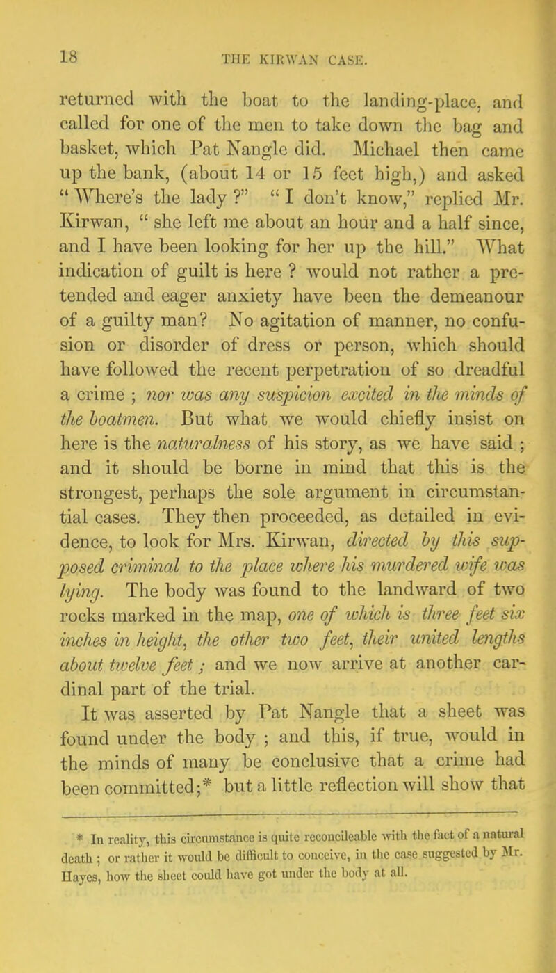 returned with the boat to the landing-place, and called for one of the men to take down the bag and basket, which Pat Nangle did. Michael then came up the bank, (about 14 or 15 feet high,) and asked “ Where’s the lady ?” “ I don’t know,” replied Mr. Kirwan, “ she left me about an hour and a half since, and I have been looking for her up the hill.” What indication of guilt is here ? would not rather a pre- tended and eager anxiety have been the demeanour of a guilty man? No agitation of manner, no confu- sion or disorder of dress or person, -which should have followed the recent perpetration of so dreadful a crime ; nor was any suspicion excited in the minds of the boatmen. But what we would chiefly insist on here is the naturalness of his story, as we have said ; and it should be borne in mind that this is the strongest, perhaps the sole argument in circumstan- tial cases. They then proceeded, as detailed in evi- dence, to look for Mrs. Kirwan, directed by this sup- joosed criminal to the place where his murdered wife loas lying. The body was found to the landward of two rocks marked in the map, one of which is three feet six inches in height^ the other two feet., their united lengths about twelve feet; and we now arrive at another car- dinal part of the trial. It was asserted by Pat Nangle that a sheet was found under the body ; and this, if true, would in the minds of many be conclusive that a crime had been committed;* but a little reflection will show that * In reality, this circumstance is quite rccoucileable with the fact of a natural death ; or rather it would be difficult to conceive, in the case suggested by Mr. Hayes, how the sheet could have got under the body at all.