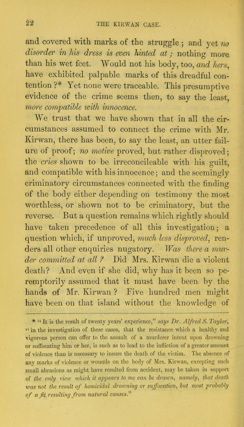 and covered with marks of the struggle ; and yet tio disorder in his dress is even hinted at; nothing more than his wet feet. Would not his body, too, and hers, have exhibited palpable marks of this dreadful con- tention ?* Yet none were traceable. This presumptive evidence of the crime seems then, to say the least, moi^e compatible with innocence. We trust that we have shown that in all the cir- cumstances assumed to connect the crime with Mr. Kirwan, there has been, to say the least, an utter fail- ure of proof; no motive proved, but rather disproved; the cries shown to be irreconcileable with his o-uilt, and compatible with his innocence; and the seemingly criminatory circumstances connected with the finding of the body either depending on testimony the most worthless, or shown not to be criminatory, but the reverse. But a question remains which rightly should have taken precedence of all this investigation; a question which, if unproved, much less disproved, ren- ders all other enquiries nugatory. Was there a mur- d&!^ committed at all f Did Mrs. Kirwan die a violent deatli? And even if she did, why has it been so pe- remptorily assumed that it must have been by the hands of Mr. Kirwan ? Five hundred men might have been on that island without the knowledge of * “ It is the resiilt of twenty yeai's’ experience,” says Dr. Alfred S. Taylor, “ in the investigation of these cases, that the resistance which a healthy and vigorous person can offer to the assault of a murderer intent upon drowning or suffocating him or her, is such as to lead to the infliction of a gi-eater amoimt of violence than is necessary to insure the death of the victim. The absence of any marks of violence or wounds on the body of Mrs. Kirwan, excepting such small abrasions as might have resiUted from accident, may be taken in support of the only view tvhich it appears to me can be drawn, namely, that death was not the result of homicidal drowning or suffocation, but most probably of a fit resulting from natural causes.