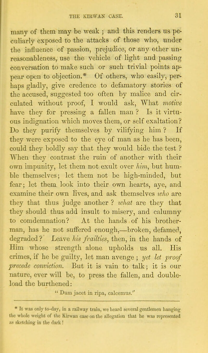 many of them may be weak ; and this renders us pe- culiarly exposed to the attacks of those who, under the influence of passion, prejudice, or any other un- reasonableness, use the vehicle of light and passing conversation to make such or such trivial points ap- pear open to objection.* Of others, who easily, per- haps gladly, give credence to defamatory stories of the accused, suggested too often by malice and cir- culated without proof, I would ask. What motive have they for pressing a fallen man ? Is it virtu- ous indignation which moves them, or self exaltation? Do they purify themselves by vilifying him ? If they were exposed to the eye of man as he has been, could they boldly say that they would bide the test ? When they contrast the ruin of another with their own impunity, let them not exult over him^ but hum- ble themselves; let them not be high-minded, but fear; let them look into their OAvn hearts, aye, and examine their own lives, and ask themselves who are they that thus judge another ? what are they that they should thus add insult to misery, and calumny to comdemnation? At the hands of his brother- man, has he not suffered enough,—broken, defamed, degraded? Leave his frailties^ then, in the hands of Him whose strength alone upholds us all. His crimes, if he be guilty, let man avenge ; yet let proof j/recede conviction. But it is vain to talk; it is our nature, ever will be, to press the fallen, and double- load the burthened: “ Dum jacet in ripa, calcemus.’’ * It was only to-day, in a railway train, we heard several gentlemen hanging the whole weight of the Kirwan case on the allegation that he was represented as sketching in the dark!