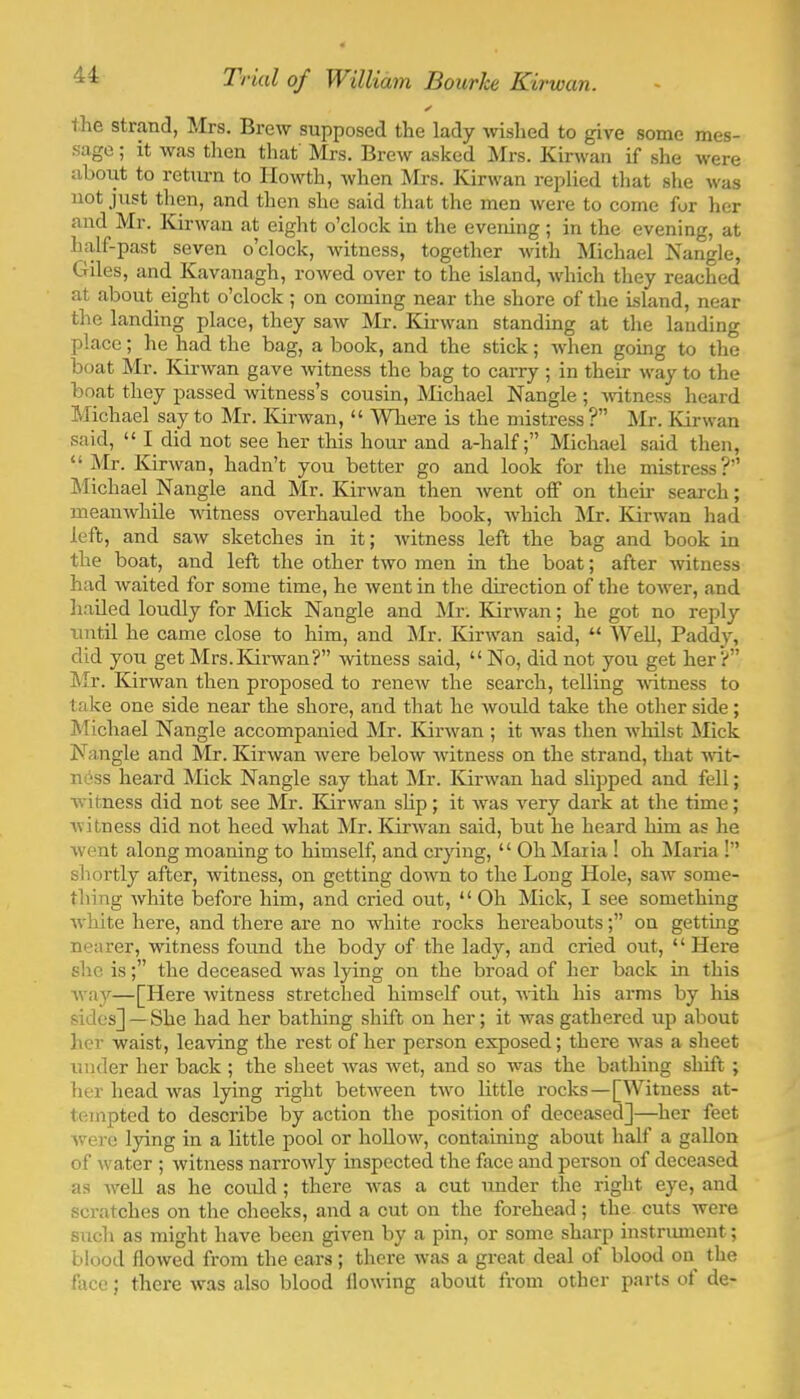 41 the strand, Mrs. Brew supposed the lady wished to give some mes- sage; it was then that Mrs. Brew a.sked Mrs. Kirwan if slie were aboiit to return to Ilowth, when Mrs. Kirwan replied that slie was not just then, and then she said that the men were to come for her and Mr. Kirwan at eight o’clock in the evening; in the evening, at half-past seven o’clock, witness, together with Michael Nangle, C4iles, and Kavanagh, rowed over to the island, which they reached at about eight o’clock ; on coming near the shore of the island, near the landing place, they saw Mr. Kirwan standing at the landing place; he had the bag, a book, and the stick; Avhen going to the boat Mr. Kirwan gave witness the bag to carry ; in their way to the boat they passed witness’s cousin, Michael Nangle ; vutness heard Michael say to Mr. Kirwan, “ Where is the mistress?” Mr. Kirwan said, “ I did not see her this hour and a-halfMichael said then, “ Mr. Kirwan, hadn’t you better go and look for the mistress?” Michael Nangle and Mr. Kirwan then went off on then search; meanwhile witness overhauled the book, which Mr. Kirwan had left, and saw sketches in it; witness left the bag and book in the boat, and left the other two men in the boat; after witness had waited for some time, he went in the du’ection of the tower, and hailed loudly for Mick Nangle and Mr. Kirwan; he got no reply until he came close to him, and jNIr. Kirwan said, “ Well, Paddy, did you get Mrs.Isdrwan?” witness said, “ No, did not you get her?” Mr. Kirwan then proposed to renew the search, telling -witness to take one side near the shore, and that he would take the other side; Michael Nangle accompanied Mr. ICirwan ; it was then whilst Mick Nangle and Mr. Kirwan were below witness on the strand, that -Hut- ness heard Mick Nangle say that ]\Ir. Isdrwan had slipped and fell; witness did not see Mr. Kirwan slip; it was very dark at the time; witness did not heed what Mr. ICirwan said, but he heard him as he went along moaning to himself, and crying, “ Oh Maria ! oh Maria !” shortly after, witness, on getting down to the Long Hole, saw some- thing white before him, and cried out, “ Oh Mick, I see something white here, and there are no white rocks hereaboutson getting nearer, witness found the body of the lady, and cried out, “Here she isthe deceased was lying on the broad of her back in this way—[Here witness stretched himself out, with his arms by his sides] — She had her bathing shift on her; it was gathered up about her waist, lea-ving the rest of her person exposed; thei-e was a sheet under her back ; the sheet wms w^et, and so was the bathing shift ; her head Avas lying right between tw'o little rocks—[Witness at- tempted to describe by action the position of deceased]—her feet Avere lying in a little pool or hoUoAv, containing about half a gallon of Avater ; Avitness narroAvly inspected the face and person of deceased as AA'-eU as he could ; there Avas a cut under the right eye, and scratches on the cheeks, and a cut on the forehead; the cuts Avere such as might have been given by a pin, or some sharp instnmient; blood floAved from the ears; there Avas a great deal of blood on the face; there Avas also blood floAving about from other parts of de-