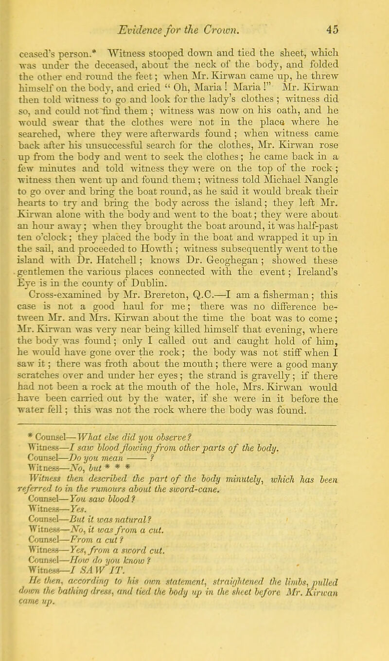 ceased’s person.* Witness stooped doAvn and tied the sheet, whicli was under the deceased, about the neck of the body, and folded the other end round the feet; when Mr. Kirwan came up, he threw' himself on the body, and cried “ Oh, Maria ! Maria !” Mr. Kirwan then told witness to go and look for the lady’s clothes ; witness did so, and could notiind them ; witness was now on his oath, and he would swear that the clothes w'ere not in the place where he searched, where they w'ere afterwards fotmd ; when witness came back after his tmsuccessful search for the clothes, Mr. Kirwan rose up from the body and went to seek the clothes; he came back in a few minutes and told witness they were on the top of the rock; witness then went up and fotmd them ; witness told Michael Nangle to go over and bring the boat round, as he said it tvould break their hearts to try and bring the body across the island; they left Mr. Kirwan alone with the body and went to the boat; they were about an hour away; when they brought the boat around, it Avas half-jDast ten o’clock; they placed the body in the boat and Arrapped it up in the sail, and proceeded to HoAvth ; witness subsequently w'ent to the island with Dr. Hatchell; knows Dr. Geoghegan ; shoAved these . gentlemen the various places connected with the event; Ireland’s Eye is in the county of Dublin. Cross-examined by kir. Brereton, Q.C.—I am a fisherman ; this case is not a good haul for me; there Avas no difference be- tAveen kir. and kirs. KirAvan about the time the boat was to come; kir. Kirwan Avas very near being killed himself that evening, AA'here the body was foimd; only I called out and caught hold of him, he Avould haA'e gone over the rock; the body Avas not stiff Avhen I saw it; there Avas froth about the mouth ; there Avere a good many scratches over and under her eyes; the strand is gravelly; if there had not been a rock at the mouth of the hole, kIrs. Kirwan would have been carried out by the water, if she Avere in it before the water fell; this Avas not the rock where the body Avas found. * Counsel—What else did you observe? Witness—I saw blood Jlowing from other parts of the body. Counsel—Do you mean ? Witness—iVb, but * * * Witness then described the part of the body minutely., which has been referred to in the rumours about the sword-cane. Coun.sel—You saw blood ? Witne.s3—Yes. Counsel—But it was natural ? Witness—No, it was from a cut. Counsel—From a cut ? Witnes.s—Yes, from a sword cut. Counsel—How do you know '( Witnes.s—/ SA W IT. He then, according to his own statement, straightened the limbs, pulled down the bathing dress, and tied the body up in the sheet before Mr. Kirwan came up.