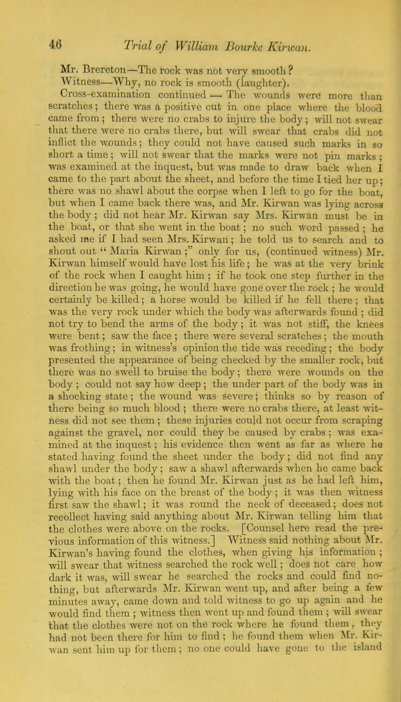 Mr. Breroton—The rock was not very smooth ? Witness—Wliy, no rock is smooth (laughter). Cross-examination continued — The wounds Avere more than scratches; there Avas a positive cut in one place Avhere the blood came from; there Avere no crabs to injure the body; A\dll not SAvear that there Avere no crabs there, but Avill SAvear that crabs did not inflict the Avounds; they could not have caused such marks in so short a time ; Avill not SAvear that the marks Avere not pin marks ; was examined at the inquest, but Avas made to draAV back Avhen I came to the part about the sheet, and before the time I tied her up; there Avas no shaAvl about the corpse when I left to go for the boat, but Avdien I came back there was, and Mr. ICirAvan Avas lying across the body ; did not hear Mr. KirAvan say Mrs. Kirwan must be in the boat, or that she Avent in the boat; no such word passed; he asked me if I had seen Mrs. Kii’Avan; he told us to search and to shout out “ ISIaria KicAvanonly for us, (continued AAdtness) Mr. Kii’Avan himself Avould have lost his life; he was at the very brink of the rock Avhen I caught him ; if he took one step further in the direction he was going, he Avould have gone over the rock ; he AA'ould certainly be killed; a horse Avould be killed if he fell there ; that was the very rock under which the body Avas afterwards found ; did not try to bend the arms of the body; it Avas not stiff, the knees were bent; saw the face ; there Avere several scratches; the mouth Avas frothing; in Avitness’s opinion the tide Avas receding; the body presented the appearance of being checked by the smaller rock, but there was no swell to bruise the body; there were Avounds on the body ; could not say hoAV deep ; the under part of the body was in a shocking state; the wound Avas severe; thinks so by reason of there being so much blood ; there were no crabs there, at least Avit- ness did not see them; these injuries could not occur from scraping against the gravel, nor coMd they be caused by crabs; Avas exa- mined at the inquest; his eAudence then went as far as AA'^here he stated having found the sheet under the body; did not find any shawl under the body; saAV a shaAvl afterAvards Avhen he came back Avith the boat; then he found Mr. Kirwan just as he had left him, lying Avith his face on the breast of the body; it was then witness first saw the shaAvl; it Avas round the neck of deceased; does not recollect having said anything about Mr. IvirAAun telling him that the clothes Avere above on the rocks. [Counsel here read the pre- Aious information of this witness.] Witness said nothing about ^Ir. Kirwan’s having found the clothes, Avhen giAong his information ; Avill SAvear that Avitness searched the rock AveU ; does not care hoAV dark it Avas, Avdl swear he searched the rocks and could find no- thing, but aftei'Avards INIr. Kinvan Avent up, and after being a feAV minutes aAvay, came doA\m and told AAitness to go up again and he would find them ; Avitness then Avent up and found them ; AviU sAA-ear that the clothes Avere not on the rock Avhere he found them , they had not been there for him to find; he found them Avhen Mr. Kir- Avan sent him up for them; no one could have gone to the island