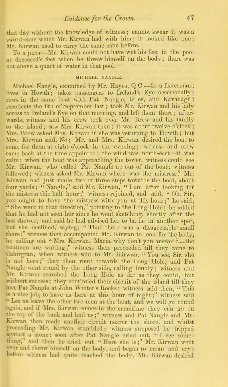 that day -without the knoAvledge of witness; cannot swear it was a sword-cane whicli ^Ir. Kuwvan had -with him; it looked like one; Mr. Kirwan used to carry the same cane before. To a juror—Mr. Ivirwan could not have wet his feet in the pool at deceased’s feet when he threw himself on the body; there was not above a quai't of water in that pool. MICHAEL NANGLE. ^lichael Nangle, examined by Mr. Hayes, Q.C.—Is a fisherman; fives in Howth; takes passengers to Ireland’s Eye occasionally; rows in the same boat -with Pat. Nangle, Giles, and Kavanagh; recoUects the 6th of September last; took Mr. Kirwan and his lady across to Ireland’s Eye on that morning, and left them there ; after- ■wards, -witness and his crew took over Mr. Brew and his family to the island; saw Mi’s. Kirwan then; it -w'as about tivelve o’clock; iirs. Brew asked ]Mrs. Krrw’^an if she was returning to Howth ; but Mrs. Kinvan said. No; Mr. and Mrs. Kirwan desired the boat to come for them at eight o’clock in the evening; witness and crew came back at the time appointed ; the -wind was north-east—it was calm; when the boat was approaching the tow'er, witness could see ilr. Kinvan, who called Pat Nangle up out of the boat; -witness followed; -witness asked Mr. ICirwan where was the mistress ? Mr. Kirwan had just made two or three steps towards the boat, about four yards; “ Nangle,” said Mr. Kirwan, “lam after looking for the mistress this half hour;’’ witness rejoined, and said, “ Oh, Sir, you ought to have the mistress -with you at this hour;” he said, “ She went in that direction,” pointing to the Long Hole; he added that he had not seen her since he went sketching, shortly after the last shower, and said he had advised her to bathe in another spot, but she declined, saying, “ That there was a disagreeable' smeU there;” -wdtness then accompanied Mr. Kinvan to look for the body, he calling out “ !Mrs. Kirwan, Maria, why don’t you answer?—the boatmen are waiting;” witness then proceeded till they came to Cahirgran, when -sdtness said to Mr. Kirwan, “ You see. Sir, she is not here;” they then went towards the Long Hole^ and Pat Nangle -went roimd by the other side, calling loudly ; -wntness and Mr. Kinvan searched the Long Hole as far as they could, but without success; they continued their circuit of the island till they met Pat Nangle at John Winter’s Eocks; ivitness said then, “ This is a nice job, to have us here at this hour of night;” witness said “Let us leave the other t-wo men at the boat, and we will go round again, and if Mrs. Kinvan comes in the meantime they can go on the top of the bank and hail us;” witness and Pat Nangle and Mr. Kinvan then made another circuit nearer the shore, and whilst proceeding Mr. Kinvan stumbled; witness supposed he tripped against a stone: soon after Pat Nangle cried out, “ I see somc- thing,” and then he cried out “Here she is;” Mr. Kirwan went over and threw himself on the body, and began to moan and cry; before witness had riuite reached the body, Mr. Kirwan desired