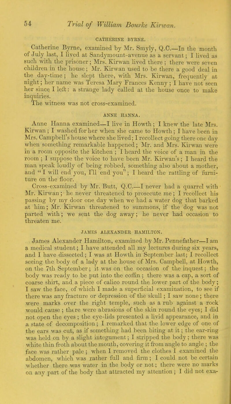 CATHERINE BYRNE. Catherine Byrne, examined by Mr. Smyly, Q.C.—In the month of July last, I lived at Sandymount-avenue as a servant; I lived as such with the prisoner; Mrs. Kirwan lived there ; there were seven children in the house; Mr. Kirwan used to be there a good deal in the day-time ; he slept there, with Mrs. Kirwan, frequently at night; her name was Teresa l\Iary Frances Kenny ; I have not seen her since I left: a strange lady called at the house once to make inquiries. The witness was not cross-examined. ANNE HANNA. Anne Hanna examined—I live in Howth; I knew the late !Mrs. Kirwan; I washed for her when she came to Howth; I have been in Mrs. Campbell’s house where she lived; I recollect going there one day when something remarkable happened; ISIr. and Mrs. Kiirvan were in a room opposite the kitchen ; I heard the voice of a man in the room ; I suppose the voice to have been Mr. Kirwan’s; I heard the man speak loudly of being robbed, something also about a mother, and “ I will end you. I’ll end you”; I heard the rattling of fiirni- ture on the floor. Cross-examined by Mr. Butt, Q.C I never had a quarrel with ^Ir. Kirwan ; he never threatened to prosecute me; I recollect his passing by my door one day when we had a water dog that barked at him; Mr. Kirwan threatened to summons, if the dog was not parted with; we sent the dog away; he never had occasion to threaten me. JAMES ALEXANDER HAMILTON. James Alexander Hamilton, examined by Mr. Pennefather—I am a medical student; I have attended all my lectures dming six years, and I have dissected; I was at Howth in September last; I recollect seeing the body of a lady at the house of Mrs. Campbell, at Howth, on the 7th September; it was on the occasion of the inquest; the body was ready to be put into the coffln ; there was a cap, a sort of coarse shirt, and a piece of calico round the lower part of the body; I saw the face, of which I made a supei-ficial examination, to see if there was any fracture or depression of the skull; I saw none; there were marks over the right temple, such as a rub against a rock would cause ; there were abrasions of the skin round the eyes; I did not open the eyes ; the eye-lids presented a livid appearance, and in a state of decomposition ; I remarked that the lower edge of one of the ears was cut, as if something had been biting at it; the ear-ring was held on by a slight integument; I stripped the body; there Avas Avhitc thin froth about the mouth, covering it from angle to angle ; the frice was rather pale ; when I removed the clothes I examined the abdomen, Avhich Avas rather full and firm; I could not be certain Avhether there Avas Avater in the body or not; there Avere no marks on any part of the body that attracted my attention; 1 did not exa-