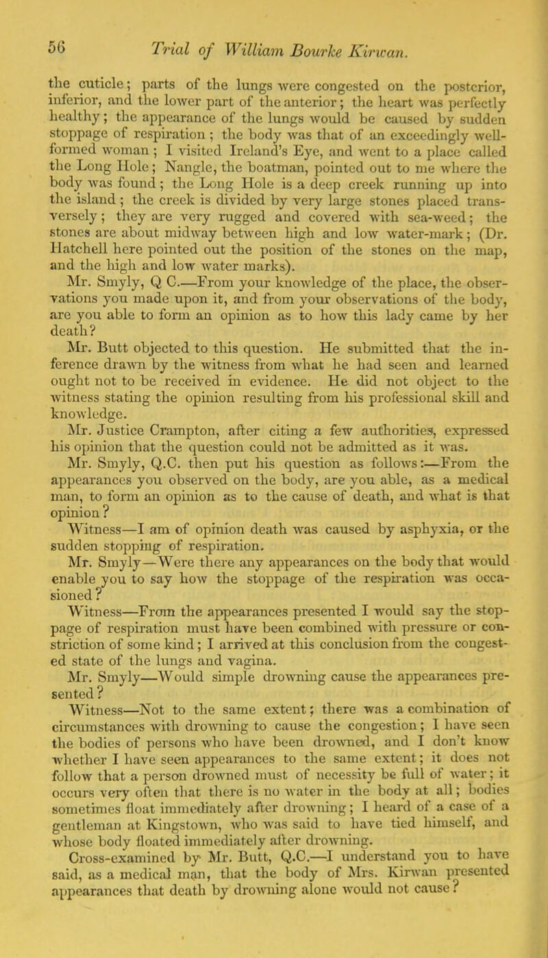 the cuticle; parts of the lungs were congested on the posterior, inferior, and the lower part of tlie anterior; the heart was perfectly healthy; the appearance of the lungs would be caused by sudden stoppage of respiration ; the body was that of an exceedingly weU- forined woman ; I visited Ireland’s Eye, and went to a place called the Long Hole; Nangle, the boatman, pointed out to me where the body was found; the Long Hole is a deep creek running up into the island ; the creek is divided by very large stones placed trans- versely ; they are very rugged and covered with sea-weed; the stones are about midway between high and low water-mark; (Dr. Hatchell here pointed out the position of the stones on the map, and the liigh and low water marks). !Mr. Smyly, Q C—From your Imowledge of the place, the obser- vations you made upon it, and from your observations of the body, are you able to form an opinion as to how this lady came by her death? Mr. Butt objected to this question. He submitted that the in- ference drawn by the witness from what he had seen and learned ought not to be received in evidence. He did not object to the witness stating the opinion resulting from his professional skill and knowledge. Mr. Justice Crampton, after citing a few authorities, expressed his opinion that the question could not be admitted as it was. Mr. Smyly, Q.C. then put his question as follows;—From the appearances you observed on the body, are you able, as a medical man, to form an opinion as to the cause of death, and what is that opinion ? Witness—I am of opinion death was caused by asphyxia, or the sudden stopping of respiration. Mr. Smyly—Were there any appearances on the body that would enable you to say how the stoppage of the respiration was occa- sioned ? Witness—From the appearances presented I would say the stop- page of respiration must have been combined with pressure or con- striction of some kind; I arrived at this conclusion from the congest- ed state of the lungs and vagina. Mr. Smyly—Would simple drowning cause the appearances pre- sented ? Witness—Not to the same extent; there was a combination of cii’cumstances with drotvning to cause the congestion; 1 have seen the bodies of persons who have been drowied, and I don’t know whether I have seen appearances to the same extent; it does not follow that a person drowned must of necessity^ be full of water; it occurs very often that tliere is no water m the body at all; bodies sometimes float immediately after drowning; I heard of a case of a gentleman at Kingstown, who was said to have tied himself, and whose body floated immediately after drowning. Cross-examined by* Mr. Butt, Q.C.—I understand you to have said, as a medical man, that the body of Mrs. Kirtvan presented appearances that death by drowning alone would not cause ?