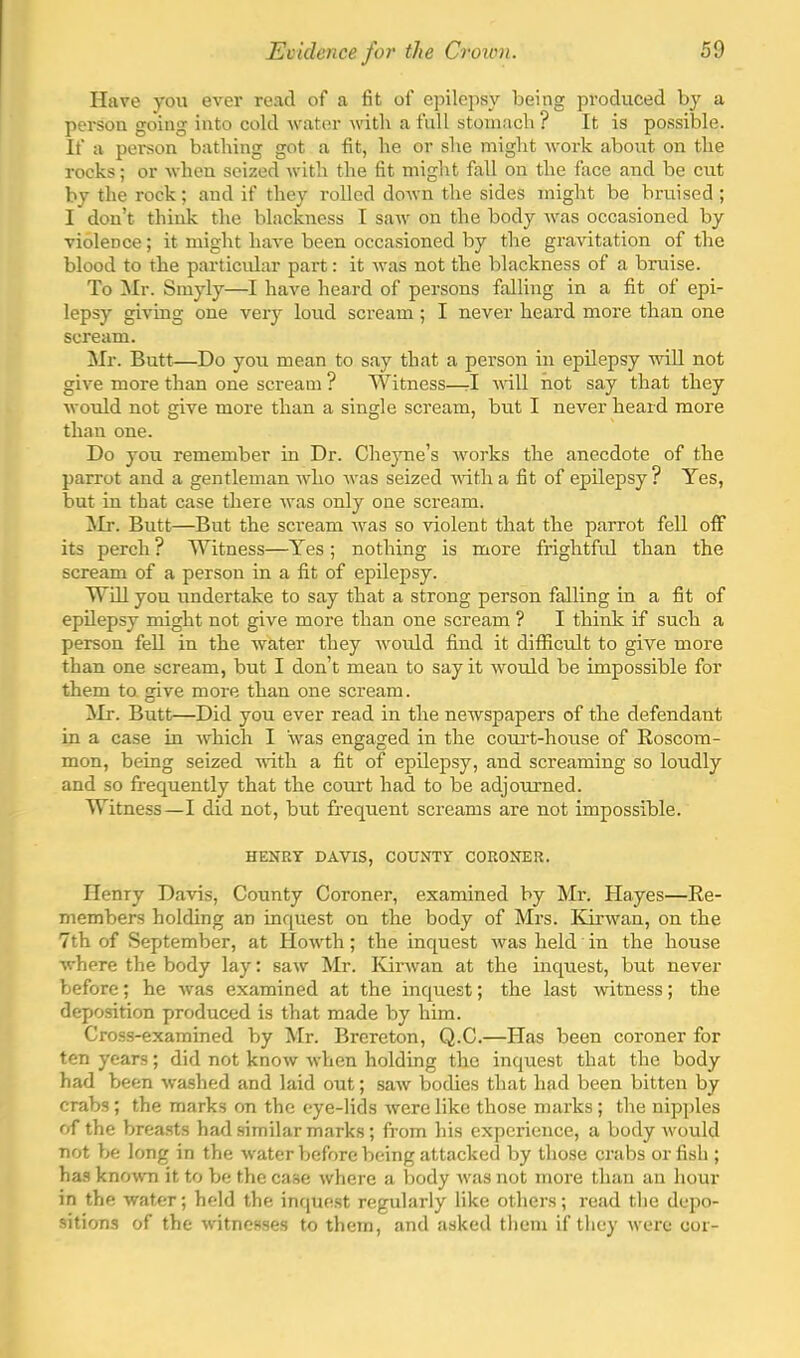 Have you ever read of a fit of epilepsy being produced by a person going into cold Avator Avith a full stoniacli? It is possible. If a person bathing got a fit, he or she might Avork about on the rocks; or Avhen seized Avith the fit might fall on the face and be cut by the rock; and if they rolled doAvn the sides might be bruised ; I don’t think the blackness I saAv on the body aa^s occasioned by violence; it might liaA'e been occasioned by the gravitation of the blood to the particular part: it Avas not the blackness of a bruise. To Mr. Smyly—I have heard of persons falling in a fit of epi- lepsy giving one very loud scream ; I never heard more than one scream. ilr. Butt—Do you mean to say that a person in epilepsy aauU not give more than one scream ? Witness—rl AA'ill not say that they AvoAild not give more than a single scream, but I never heard more than one. Do you remember in Dr. Che}me’s Avorks the anecdote of the parrot and a gentleman AAdio Avas seized AAuth a fit of epilepsy ? Yes, but in that case there Avas only one scream. Mr. Butt—But the scream Avas so violent that the parrot fell off its perch ? SYitness—Yes ; nothing is more frightful than the scream of a person in a fit of epilepsy. Will you undertake to say that a strong person falling in a fit of epilepsy might not give more than one scream ? I think if such a person fell in the Avater they Avould find it difficult to give more than one scream, but I don’t mean to say it Avould be impossible for them ta give more than one scream. ^Ir. Butt—Did you ever read in the neAvspapers of the defendant in a case in Avhich I Avas engaged in the coui-t-house of Eoscom- mon, being seized AAuth a fit of epilepsy, and screaming so loudly and so frequently that the court had to be adjourned. MTtness—I did not, but frequent screams are not impossible. HENRY DAVIS, COUNTY CORONER. Henry Da\ds, County Coroner, examined by Mr. Hayes—Ee- members holding an inquest on the body of Mrs. KirAvan, on the 7th of September, at HoAvth; the inquest Avas held in the house Avhere the body lay: saAV Mr. IGiuvan at the inquest, but never before; he Avas examined at the inquest; the last Avitness; the deposition produced is that made by him. Cross-examined by Mr. Brereton, Q.C.—Has been coroner for ten years; did not knoAv Avhen holding the inquest that the body had been Avashed and laid out; saAv bodies that had been bitten by crabs ; the marks on the eye-lids Avere like those marks ; the nipjiles fT the breasts had similar marks; fi-om his experience, a body Avould not be long in the Avater before being attacked by those crabs or fish ; has known it to be the case Avhere a body Avas not more than an hour in the water; held the inquest regularly like others; read the depo- sitions of the Avitnesses to them, and asked them if they Avere cor-