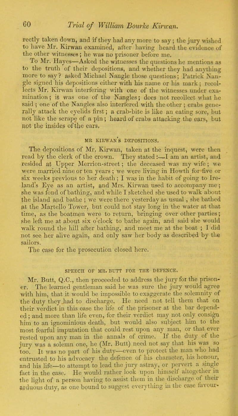 rectly taken doAvn, and if they had any more to say; tlie jury wshed to iiave Mr. Kinvau examined, after having heard the evidence of tlie otlier witnesses; he was no piisoner beibre me. To Mr. Hayes—Asked the witnesses the questions he mentions as to the trutli of their depositions, and whether they had anything more to say ? asked Michael Nangle tliose questions; Pati-ick Nan- gle signed his depositions either Avith his name or his mark; recol- lects Mr. ICirAvan interfering wdth one of the Avitnesses under exa- mination ; it Avas one of the Nangles; does not recollect AA'hat he said ; one of the Nangles also interfered Avith the other ; crabs gene- rally attack the eyelids first; a crab-bite is like an eating sore, but not like the scrape of a pin; heard of crabs attacking the ears, but oot the insides of the ears, MR KIRAVAn’s depositions. The depositions of Mr. KrAA’an, taken at the inquest, Avere then read by the clerk of the croAvn. They statedI am an artist, and resided at Upper Merrion-street; tJie deceased Avas my Avife; Ave were married nine or ten years ; Ave were living in HoAvth for five or six weeks previous to her death; I Avas in the habit of going to Ire- land’s Eye as an artist, and Mrs. KirAvan used to accompany me ; she was fond of bathing, andAAdiUe I sketched she used to Avalk about the island and bathe ; Ave Avere there yesterday as usual, she bathed at the Martello ToAver, but could not stay long in the Avater at that time, as the boatmen were to retm’n, bringing over other parties; she left me at about six o’clock to bathe again, and said she Avould Avalk round the hill after bathing, and meet me at the boat ; I did not see her alive again, and only saAV her body as described by the sailors. The case for the prosecution closed here. SPEECH OF MR. BUTT FOR THE DEFENCE. Mr. Butt, Q.C., then proceeded to addi’ess the jury for the prison- er. The learned gentleman said he Avas sure the jiu’y Avould agree Avith him, that it Avould be impossible to exaggerate the solemnity of the duty they Jiad to discharge. He need not tell them that on their verdict in this case the life of the prisoner at the bai' depend- ed ; and more than life even, for their verdict may not only consi^ him to an ignominious death, but Avould also subject bun to the most fearful imputation that could rest upon any man, or that ever rested upon any man in the annals of crime. If the duty of the jury Avas a solemn one, he (Mr. Butt) need not say that his A\’as so too. It Avas no part of his duty—even to protect the man Avho had entrusted to his advocacy the defence of his charaoter, his honour, and his life—to attempt to lead the jury astray, or jiervert a single fact in the case. He Avould rather look upon himsell altogether in the light of a person having to assist them in the discharge of their arduous duty, as one bound to suggest everything in the case iavoiu-