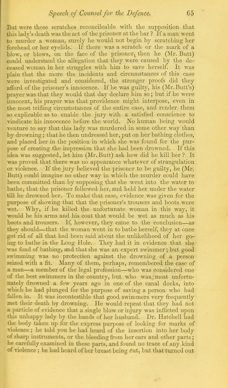 But were those scratches reconcileable ■with the supposition that this lady’s death -was the act of the prisoner at the bar ? If a man -went to murder a -vvoman, siu’cly he Avoidd not begin by scratching her forehead or her eyelids. If there was a scratch or the mark of a bloAv, or blows, on the face of the prisoner^ then he (Mr. Butt) could understand the allegation that they were caused by the de- ceased woman in her struggles with him to save herself. It was plain that the more the incidents and circumstances of this case Avere investigated and considered, the stronger proofs did they afford of the prisoner’s innocence. If he was guilty, his (Mr. Butt’s) prayer was that they Avoidd that day declare him so; but if he Avere innocent, his prayer Avas that providence might interpose, even in the most trifling circumstances of the entire case, and render them so explicable as to enable the jury Avith a satisfied conscience to ■vindicate his innocence before the Avorld. No human being Avould venture to say that this lady Avas murdered in some other way than by di‘OA\-ning; that he then undressed her, put on her bathing clothes, and placed her in the position in Avhich she was found for the pur- pose of creating the impression that she had been droAAmed. If this idea Avas suggested, let him (Mr. Butt) ask hoAV did he kill her ? It was proA'ed that there Avas no appearance Avhatever of strangulation or violence. If the jury believed the prisoner to be guilty, he (Mr. Butt) could imagine no other way in Avhich the murder could have been committed than by supposing that she Avent into the Avater to bathe, that the prisoner folloAved her, and held her under the Avater till he droAVTied her. To make that case, evidence Avas given for the purpose of shoAving that that the prisoner’s trousers and boots Avere wet. ^Vhy, if he killed the unfortunate woman in this Avay, it would be his arms and his coat that Avould be Avet as much as his boots and trousers. If, hoAVever, they came to the conclusion—as they shordd—-that the Avoman Avent in to bathe herself, they at once got rid of aU that had been said about the unlikelihood of her go- ing to bathe in the Long Hole. They had it in evidence that she Avas fond of bathmg, and that she Avas an expert sAvimmer; but good SAvimming Avas no protection against the droAAming of a person seized Avith a fit. Many of them, perhaps, remembered the case of a man—a member of the legal profession—Avho Avas considered one of the best swimmers in the country, but Avho Avas ■ most unfortu- nately droAvned a feAv years ago in one of the canal docks, into Avhich he had plunged for the purpose of saving a person Avho had fallen in. It Avas incontestible that good SAvimmers very frequently met their death by droAvning. He Avould repeat that they had not a particle of evidence that a single blow or injviry Avas inflicted upon this unhappy lady by the hands of her husband. Dr. Hatchell had the body taken up for the express purj)ose of looking for marks of violence; he told you he had heard of the insertion into her body of sharj) instruments, or the bleeding from her ears and other parts ; he carefidly examined in these parts, and found no trace of any kind of Auolence; he had heard of her breast being Cut, but that turned out