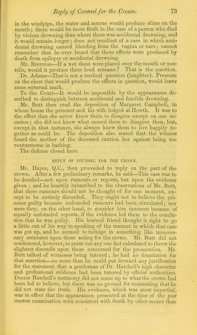 in the windpipe, the water and mucus would produce slime on the moirth; there would be more froth in the case of a person who died bj violent drowning than where there was accidental drowning, and it would remain longer ; does not recollect of a case in which acci- dental dro-sraing caused bleeding from the vagina or ears ; cannot remember that he ever heard that those effects were produced by death from epUepsy or accidental dro^vning. ^Ir. Brereton—If a wet sheet were placed over the mouth or nos- trils, would it produce three loud screams ? That is the question. Dr. Adams—That is not a medical question (laughter). Pressure on the chest that would produce the effects in question, would leave some external mark. To the Court—It would be impossible by the appearances de- scribed to distinguish between accidental and forcible dro^vning. ilr. Butt then read the deposition of Margaret Campbell, in whose house the prisoner and his 'wife lodged at Howth. It was to the effect that she never knew them to disagree except on one oc- casion ; she did not know what caused them to disagree then, but, except in that instance, she always knew them to live happily to- gether as could be. The deposition also stated that the Avitness heard the mother of the deceased caution her against being too venturesome in bathing. The defence closed here. REPLY OF COUNSEL FOR THE CROWN. Mr. Hayes, Q.C., then proceeded to reply on the part of the crown. After a few preliminary remarks, he said—^This case Avas to be decided—not upon rumours or reports, but upon the evidence given ; and he heartily subscribed to the observations of Mr. Butt, that these rumours should not be thought of for one moment, ex- cept to be entirely discarded. They ought not to believe the pri- soner guilty because unfounded rumours had been circulated; nor were they, on the other hand, to consider him innocent because of equally unfotmded reports, if the evidence led them to the conclu- sion that he was guilty. His learned friend thought it right to go a little out of his Avay in speaking of the manner in AA’^hich that case was got up, and he seemed to indulge in something like unneces- sary strictures upon those acting for the croAvn. Mr. Butt did not condescend, hoAvever, to point out any one fact calculated to throAV the slightest discredit upon those concerned for the prosecution. IMr. Butt talked of Asitnesses being tutored ; he had no foundation for that assertion—no more than he could put forAvard any justification for the statement that a gentleman of Dr. Hatchell’s high character and professional evidence had been tutored by official authorities. Doctor Hatchell’s testimony did not come up to Avhat the croAvn had I>een led to believe, but there Avas no gmund for insinuating that ho did not state the truth. His evidence, Avhich Avas most impartial, •was in effect that the appearances presented at the time of the post rnortem examination Avere consistent with death by other means than