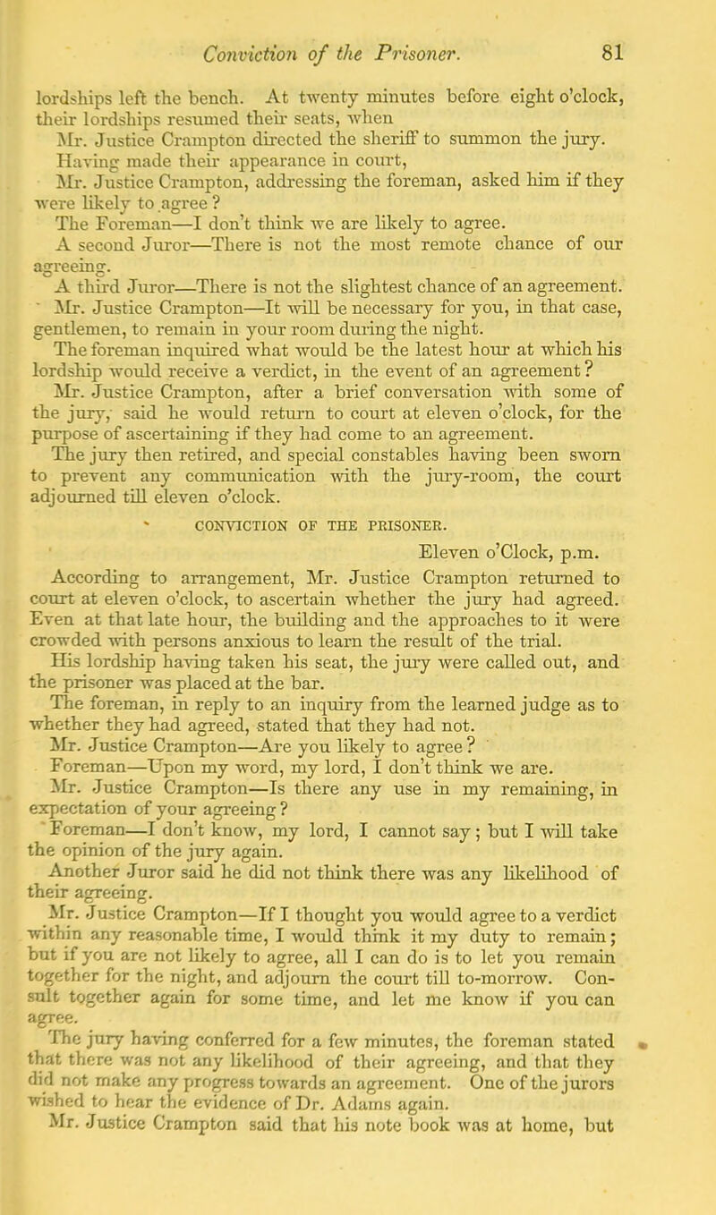 lordships left the bench. At twenty minutes before eight o’clock, their lordships resumed then.' seats, when ^Ir. Justice Crampton directed the sheriff to summon the jury. Having made their appearance in court, ^Ir. Justice Crampton, addressing the foreman, asked him if they were likely to agree ? The Foreman—I don’t think we are likely to agree. A second Juror—There is not the most remote chance of our agreeing. A third Juror—There is not the slightest chance of an agreement. ■ ^Ir. Justice Crampton—It will be necessary for you, in that case, gentlemen, to remain in your room during the night. The foreman inquired what would be the latest hour at which his lordship would receive a verdict, in the event of an agreement ? Mr. Justice Crampton, after a brief conversation -with some of the jury,' said he would return to court at eleven o’clock, for the purpose of ascertaining if they had come to an agreement. Idle jury then retired, and special constables having been sworn to prevent any commimication with the jury-room, the court adjoiLTned till eleven o’clock. ' CONVICTION OF THE PRISONER. Eleven o’Clock, p.m. According to arrangement, Mr. Justice Crampton returned to court at eleven o’clock, to ascertain whether the jury had agreed. Even at that late hom-, the building and the approaches to it were crowded 'wdth persons anxious to learn the result of the trial. His lordship ha-vdng taken his seat, the juiy were called out, and the prisoner was placed at the bar. The foreman, in reply to an inquiry from the learned judge as to whether they had agreed, stated that they had not. jMr. Justice Crampton—Are you likely to agree? Foreman—Upon my word, my lord, I don’t think we are. ^Ir. Justice Crampton—Is there any use in my remaining, in expectation of your agreeing ? 'Foreman—I don’t know, my lord, I cannot say; but I -will take the opinion of the jury again. Another Juror said he did not think there was any likelihood of their agreeing. ilr. Justice Crampton—If I thought you would agree to a verdict within any reasonable time, I would think it my duty to remain; but if you are not likely to agree, all I can do is to let you remain together for the night, and adjourn the court till to-morrow. Con- sult together again for some time, and let me know if you can agree. The jury having conferred for a few minutes, the foreman stated that there was not any likelihood of their agreeing, and that they did not make any progress towards an agreement. One of the jurors wished to hear the evidence of Dr. Adams again. Mr. Justice Crampton said that his note book was at home, but