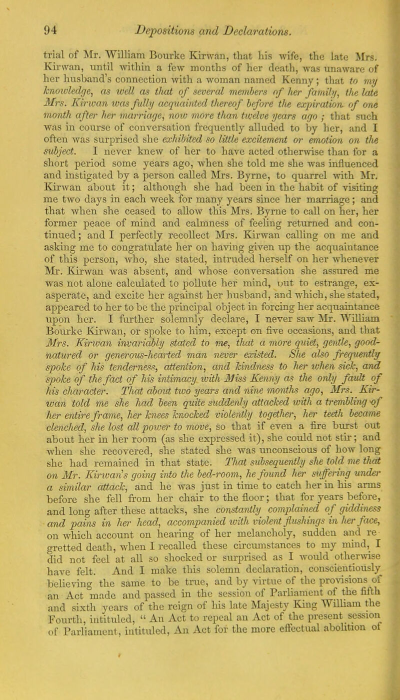 trial of Mr. William Bourke Kirwan, that his wife, the late Mrs. Kirwan, until within a few months of her death, was unaware of her husband’s connection with a woman named Kenny; that to my knoii'ledge., as loell as that of several members of her family, the late Mrs. Kirwan loas fully acquainted thereof before the expiration, of one month after her marriage, noiv more than twelve years ago ; that such was in course of conversation frequently alluded to by her, and I often Avas surprised she exhibited so little excitement or emotion on the subject. I never knew of her to have acted othenvise than for a short period some years ago, Avhen she told me she Avas influenced and instigated by a person called ISIrs. Byrne, to quarrel Avith Mr. ICii'Avan about it; although she had been in the habit of visiting me tAvo days in each Aveek for many years since her marriage; and that Avhen she ceased to alloAV this Mrs. Byrne to call on her, her former peace of mind and calmness of feeling returned and con- tinued ; and I perfectly recollect Mrs. Eunvan calling on me and asking me to congratulate her on haAung given up the acquaintance of this person, Avho, she stated, intruded herself on her Avhenever Mr. ICii-Avan was absent, and Avhose conversation she assured me Avas not alone calculated to pollute her mind, out to estrange, ex- asperate, and excite her against her husband, and which, she stated, appeared to her to be the principal object in forcing her acquaintance upon her. I further solemnly declare, I never saw Mr. William Bourke Kinvan, or spoke to him, except on five occasions, and that Mrs. Kirwan invariably stated to me, that a more quid,, gentle, good- natured or generous-hearted man never existed. She also frequently spoke of his tenderness, attention, and kindness to her zvhen sick, and spoke of the fact of his intimacy with 3Jiss Kenny as the only fault of his character. That about two years and nine months ago, 3Irs. Kir- wan told me she had been quite suddenly attacked with a tremblwg 'of her entire frame, her hues knocked violently together, her teeth became clenched, she lost all power to move, so that if even a fire burst out about her in her room (as she expressed it), she could not stir; and Avhen she recovered, she stated she Avas unconscious of how long she had remained in that state. That subsequently she told me that on il/r. Kinvan s going into the bed-room, he found her suffering under a similar attack, and he was just in time to catch her in his arms before she fell from her chair to the floor; that for years before, and long after these attacks, she constantly complained of giddiness and pcfiVis in her head, accompanied with violent flushings in her face, on Avhich account on hearing of her melancholy, sudden and re gretted death, Avhen I recalled these cu'cumstances to my mind, I did not feel at all .so shocked or surprised as I Avould otherwuse have felt. And I make this solemn declaration, conscientiously believing the same to be true, and by virtue of the provisions of an Act °made and passed in the session of Parliament of the fifth and sixth years of the reign of his late Majesty Iving William the Fourth, intituled, “ An Act to repeal an Act of the present session of Parliament, intituled. An Act for the more elFectual abolition of