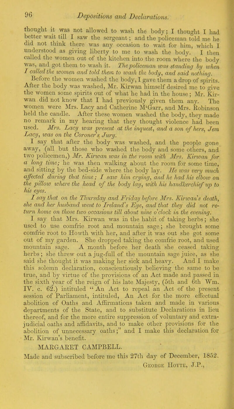 thouglit it was not allowed to wash the body; I thought I had better wait till I saw the sergeant; and the policeman told me he did not think there was any occasion to wait for him, ^vhich I understood as giving liberty to mo to wash the body. I tlien called the women out of the kitchen into the room where the body was, and got them to wash it. The policeman was standing by when I called the women and told them to wash the body, and said nothing. Before the women washed the body, I gave them a drop of spirits. After the body was washed, Mr. Kir wan himself desired me to give the women some spirits out of what he had in the house; Mr. Kir- wan did not know that I had previously given them any. The women were Mrs. Lacy and Catherine M‘Garr, and Mrs. Robinson held the candle. After these women washed the body, they made no remark in my hearing that they thought violence had been used. Mrs. Lacy was present ai the inquest^ and a son of hers, Jem Lacy, was on the Coroner's Jury. I say that after the body was washed, and the people gone (^11 but those who washed the body and some others, and two policemen,) Mr. Kirwan was in the room with Mrs. Kirwan for a long time; he was then walking about the room for some time, and sitting by the bed-side where the body lay. He was very much affected during that time; I saw him crying, and he had his elbow on the pillow where the head of the body lay, with his handkerchief up to his eyes. I say that on the Thursday and Friday before Mrs. Kirwan s death, she and her husband went to Ireland's Eye, and that they did not re- turn home on those two occasions till about nine o'clock in the evening. I say that Mrs. ICinvan was in the habit of taking herbs; she used to use comfrie root and mormtain sage; she brought some comfrie root to Howth rvith her, and after it was out she got some out of my garden. She dropped taking the comfrie root, and used nrountain sage. A month before her death she ceased taking herbs; she threw out a jug-fuU of the mountain sage juice, as she said she thought it was making her sick and heavy. And I make this solemn declaration, conscientiously believing the same to be true, and by Adrtrre of the provisions of an Act made and passed in the sixth year of the reign of his late Majesty, (5th and 6th Wm. IV. c. 62.) intituled “ An Act to repeal an Act of the present session of Parhament, intituled. An Act for the more effectual abolition of Oaths and Affirmations taken and made in variorrs departments of the State, and to substitute Declarations in lieu thereof, and for the more entire suppression of voluntary and extra- judicial oaths and affidavits, and to make other prorisions for the abolition of unnecessary oaths;” and I make this declaration for Mr. Kirwan’s benefit. MARGARET CAMPBELL. Made and subscribed before me this 27th day of December, 1852. George Hoyte, J.P.,