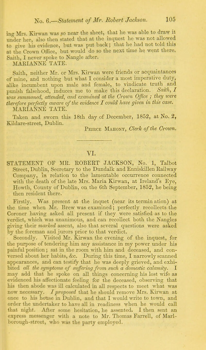 in«»' Mrs. Kirwan was near the sheet, that he Avas able to draw it under her, also then stated that at the inquest he Avas not alloAA^ed to giA'e his eAodence, but AA'as put back ; that he had not told this at the CroAvn Office, but Avould do so the next time he Avent there. Smth, I neA'er spoke to Nangle after. MAEIANNE TATE. Saith, neither Mr. or Mrs. Kirwan Avere friends or acquaintances of mine, and nothing but Avhat I consider a most imperatiA^e duty, alike incumbent upon male and female, to vindicate truth and punish falsehood, induces me to make this declaration. Saith, I teas summoned, attended, and exandned at the Croivn Office ; they were therefore perfectly aware of the evidence I could have given in this ease. ]\L1EIANNE TATE. Taken and sworn this 18th day of December, 1852, at No. 2, Kildare-street, Dublin. Peirce Mahont, Clerk of the Crown. VI. STATElklENT OF MR. ROBERT JACKSON, No. 1, Talbot Street, Dublin, Secretary to the Dundalk and Enniskillen Railway Company, in relation to the lamentable occurrence connected Avith the death of the late Mrs. Maria KirAvan, at Ireland’s Eye, Howth, County of Dublin, on the 6th September, 1852, he being then resident there. Firstly. Was present at the inquet (near its termin ation) at the time when Mr. Breiv was examined; perfectly recollects the Coroner haiong asked all present if they Avere satisfied as to the verdict, which was unanimous, and can recollect both the Nangles giving their marked assent, also that several questions were asked by the foreman and jurors prior to that verdict. Secondly. Visited Mr. Kinvan the evening of the inquest, for the purpose of tendering him any assistance in my poAver under his painful position; sat in the room Avith him and deceased, and con- versed about her habits, &c. During this time, I narroAvly scanned appearances, and can testify that he Avas deeply grieved, and exhi- bited cdl the symptoms of suffering from such a domestic calamity. I may add that he spoke on all things concerning his lost Avife as evidenced his affectionate feeling for the deceased, observing that his then abode Avas ill calculated in all respects to meet Avhat Avas now necessary. /proposed that he should remove Mrs. KirAvan at once to his house in Dublin, and that I Avould Avrite to toAvn, and order the undertaker to have all in readiness Avhen he Avould call that night. After some hesitation, he assented. I then sent an express messenger Avith a note to Mr. Thomas Farrell, of Marl- borough-street, who was the party en)ploycd.