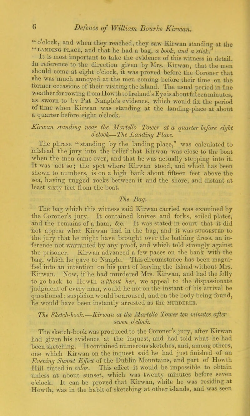  o clock, and when they reached, they saw Kirwan standing at the  landing place, and that he had a bag, a book, and a stick:' It is most important to take the evidence of this witness in detail. In reference to the direction given by Mrs. Kirwan, that the men should come at eight o'clock, it was proved before the Coroner that she was much annoyed at the men coming before their time on the former occasions of their visiting the island. The usual period in fine weather for rowing from llowth to Ireland's Eyeis about fifteen minutes, as sworn to by Pat Nangle's evidence, which would fix the period of time when Kirwan was standing at the landing-place at about a quarter before eight o'clock. Kirwan standing near the Martello Tower at a quarter before eight o clock—The Landing Place. The phrase  standing by the landing place, was calculated to mislead the jury into the belief that Kirwan was close to the boat when the men came over, and that he was actually stepping into it. It was not so; the spot where Kirwan stood, and which has been shewn to numbers, is on a high bank about fifteen feet above the sea, having rugged rocks between it and the shore, and distant at least sixty feet from the boat. The Bag. The bag which this witness said Kirwan carried was examined by the Coroner's jury. It contained knives and forks, soiled plates, and the remains of a ham, &c. It was stated in court that it did hot appear what Kirwan had in the bag, and it was suggested to the jury that he might have brought over the bathing dress, an in- ference not warranted by any proof, and which told strongly against the prisoner. Kirwan advanced a few paces on the bank with the bag, which he gave to Nangle. This circumstance has been magni- fied into an intention on his part of leaving the island without Mrs. Kirwan. Now, if he had murdered Mrs. Kirwan, and had the folly to go back to Howth without her, we appeal to the dispassionate judgment of every man, would he not on the instant of his arrival be questioned; suspicion would be aroused, and on the body being found, he would have been instantly arrested as the murderer. The Sketch-book Kirwan at the Martello Tower ten minutes after seven o clock. The sketch-book was produced to the Coroner's jury, after Kirwan had given his evidence at the inquest, and had told what he had been sketching. It contained numerous sketches, and, among others, one which Kirwan on the inquest said he had just finished of an Evening Sunset Effect of the Dublin Mountains, and part of Howth Hill tinted in color. This effect it would be impossible to obtain unless at about sunset, which was twenty minutes before seven o'clock. It can be proved that Kirwan, while he was residing at Howth, was in the habit of sketching at other inlands, and was seen