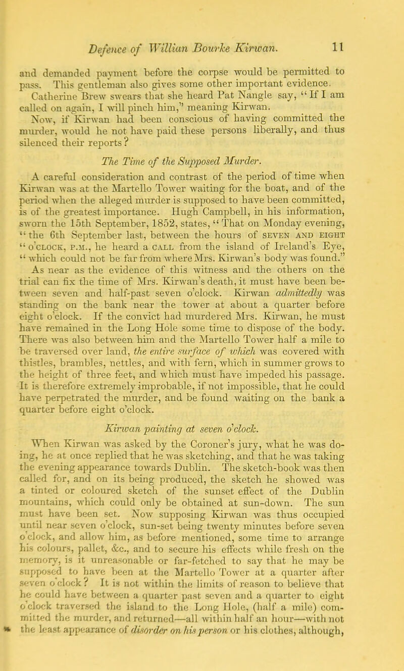 and demanded payment before the corpse would be permitted to pass. This gentleman also gives some other important evidence. Catherine Brew swears that she heard Pat Nangle say, If I am called on again, I will pinch him, meaning Kirwan. Now, it' Kirwan had been conscious of having committed the murder, would he not have paid these persons liberally, and thus silenced their reports ? The Time of the Supposed Murder. A careful consideration and contrast of the period of time when Kirwan was at the Martello Tower waiting for the boat, and of the period when the alleged murder is supposed to have been committed, is of the greatest importance. Hugh Campbell, in his information, sworn the 15th September, 1852, states,  That on Monday evening, the 6th September last, between the hours of seven and eight  o'clock, p.m., he heard a call from the island of Ireland's Eye,  which could not be far from where Mrs. Kirwan's body was found. As near as the evidence of this witness and the others on the trial can fix the time of Mrs. Kirwan's death, it must have been be- tween seven and half-past seven o'clock. Kirwan admittedly was standing on the bank near the tower at about a quarter before eight o'clock. If the convict had murdered Mrs. Kirwan, he must have remained in the Long Hole some time to dispose of the body. There was also between him and the Martello Tower half a mile to be traversed over land, the entire surface of which was covered with thistles, brambles, nettles, and with fern, which in summer grows to the height of three feet, and which must have impeded his passage. It is therefore extremely improbable, if not impossible, that he could have perpetrated the murder, and be found waiting on the bank a quarter before eight o'clock. Kirwan painting at seven o'clock. When Kirwan was asked by the Coroner's jury, what he was do- ing, he at once replied that he was sketching, and that he was taking the evening appearance towards Dublin. The sketch-book was then called for, and on its being produced, the sketch he showred was a tinted or coloured sketch of the sunset effect of the Dublin mountains, which could only be obtained at sun-down. The sun must have been set. Now supposing Kirwan was thus occupied until near seven o'clock, sun-set being twenty minutes before seven o clock, and allow him, as before mentioned, some time to arrange his colours, pallet, &c, and to secure his effects while fresh on the memory, is it unreasonable or far-fetched to say that he may be supposed to have been at the Martello Tower at a quarter after seven o'clock ? It is not within the limits of reason to believe that he could have between a quarter past seven and a quarter to eight o'clock traversed the island to the Long Hole, (half a mile) com- mitted the murder, and returned—all within half an hour—with not » the least appearance of disorder on hit person or his clothes, although,