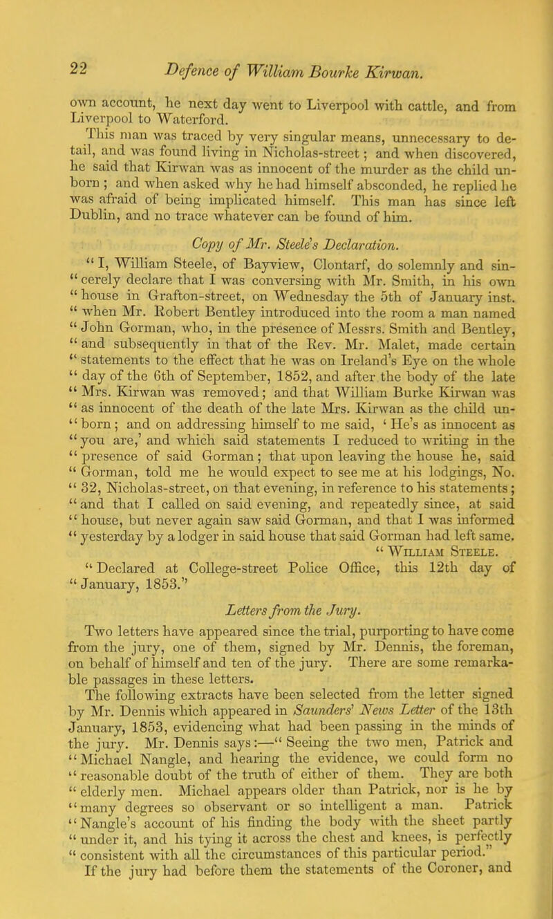 own account, he next day went to Liverpool with cattle, and from Liverpool to Waterford. This man was traced by very singular means, unnecessary to de- tail, and was found living in Nicholas-street; and when discovered, he said that Kirwan was as innocent of the murder as the child un- born ; and when asked why he had himself absconded, he replied lie was afraid of being implicated himself. This man has since left Dublin, and no trace whatever can be found of him. Copy of Mr. Steele's Declaration.  I, William Steele, of Bayview, Clontarf, do solemnly and sin-  cerely declare that I was conversing with Mr. Smith, in his own  house in Grafton-street, on Wednesday the 5th of January inst.  when Mr. Eobert Bentley introduced into the room a man named  John Gorman, who, in the presence of Messrs. Smith and Bentley,  and subsequently in that of the Rev. Mr. Malet, made certain  statements to the effect that he was on Ireland's Eye on the whole  day of the 6th of September, 1852, and after the body of the late  Mrs. Kirwan was removed; and that William Burke Kirwan was  as innocent of the death of the late Mrs. Kirwan as the child un-  born ; and on addressing himself to me said, ' He's as innocent as  you are,' and which said statements I reduced to writing in the  presence of said Gorman; that upon leaving the house he, said  Gorman, told me he would expect to see me at his lodgings, No.  32, Nicholas-street, on that evening, in reference to his statements;  and that I called on said evening, and repeatedly since, at said  house, but never again saw said Gorman, and that I was informed  yesterday by a lodger in said house that said Gorman had left same.  William Steele.  Declared at College-street Police Office, this 12th day of  January, 1853. Letters from the Jury. Two letters have appeared since the trial, purporting to have come from the jury, one of them, signed by Mr. Dennis, the foreman, on behalf of himself and ten of the jury. There are some remarka- ble passages in these letters. The following extracts have been selected from the letter signed by Mr. Dennis which appeared in Saunders1 News Letter of the 13th January, 1853, evidencing what had been passing in the minds of the jury. Mr. Dennis says:— Seeing the two men, Patrick and Michael Nangle, and hearing the evidence, we could form no reasonable doubt of the truth of either of them. They are both  elderly men. Michael appears older than Patrick, nor is he by many degrees so observant or so intelligent a man. Patrick Nangle's account of his finding the body with the sheet partly  under it, and his tying it across the chest and knees, is perfectly  consistent with all the circumstances of this particular period. If the jury had before them the statements of the Coroner, and