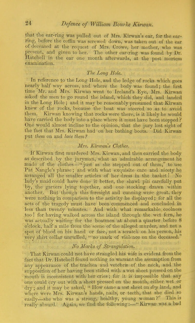 that the ear-ring was pulled out of Mrs. Kirwan's ear, for the ear- ring, before the coffin was screwed down, was taken out of the ear of deceased at the request of Mrs. Crowe, her mother, who was present, and given to her. The other ear-ring was found by Dr. Hatchell in the ear one month afterwards, at the post mortem examination. The Long Hole. In reference to the Long Hole, and the ledge of rocks which goes nearly half way across, and where the body was found; the first time Mr. and Mrs. Kirwan went to Ireland's Eye, Mrs. Kirwan asked the men to go round the island, which they did, and landed in the Long Hole ; and it may be reasonably presumed that Kirwan knew of the rocks, because the boat was steered so as to avoid them. Kirwan knowing that rocks were there, is it likely he would have carried the body into a place where it must have been stopped ? One would almost incline to the opinion, that the jury lost sight of the fact that Mrs. Kirwan had on her bathing boots. Did Kirwan put them on and lace them? Mrs. Kirwaris Clothes. If Kirwan first murdered Mrs. Kirwan, and then carried the body as described by the juryman, what an admirable arrangement he made of the clothes — just as she stepped out of them, to use Pat Nangle's phrase; and with what exquisite care and nicety he arranged all the smaller articles of her dress in the basket! No lady's maid could have done it better, the shawl pin carefully put by, the garters lying together, and one stocking drawn within another. But though this foresight and cunning were great, they were nothing in comparison to the activity he displayed; l'or all the acts of the tragedy must have been commenced and concluded in less than twenty minutes. And with what remarkable coolness too ! for having walked across the island through the wet fern, he was actually waiting for the boatmen at about a quarter before 8 o'clock, half a mile from the scene of the alleged murder, and not a spot of blood on his hand or face, not a scratcli on his person, his very shirt collar unruffled, no mark of violence on the deceased.' No Marks of Strangulation. That Kirwan could not have strangled his wife is evident from the fact that Dr. Hatchell found nothing to warrant the assumption from any appearance of the trachea and vetebra? of the neck, and the supposition of her having been stifled with a wet sheet pressed on the mouth is inconsistent with her cries ; for it is impossible that any one could cry out with a sheet pressed on the mouth, either wet or dry; and it may be asked,  How came a wet sheet on dry land, and where were Mrs. Kirwan's hands, nails, or teeth, that she died so easily—she who was a strong, healthy, young woman ? This is really absurd. Again, we find the following:—Kirwan was a bad