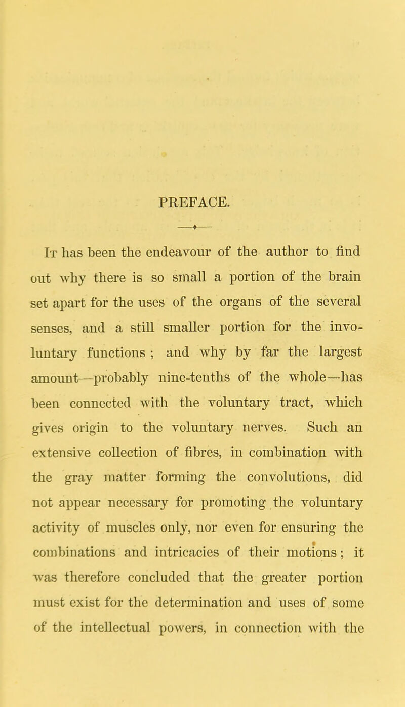 PREFACE. It has been the endeavour of the author to find out why there is so small a portion of the brain set apart for the uses of the organs of the several senses, and a still smaller portion for the invo- luntary functions ; and why by far the largest amount—probably nine-tenths of the whole—has been connected with the voluntary tract, which gives origin to the voluntary nerves. Such an extensive collection of fibres, in combination with the gray matter forming the convolutions, did not appear necessary for promoting the voluntary activity of muscles only, nor even for ensuring the combinations and intricacies of their motions; it was therefore concluded that the greater portion must exist for the determination and uses of some of the intellectual powers, in connection with the