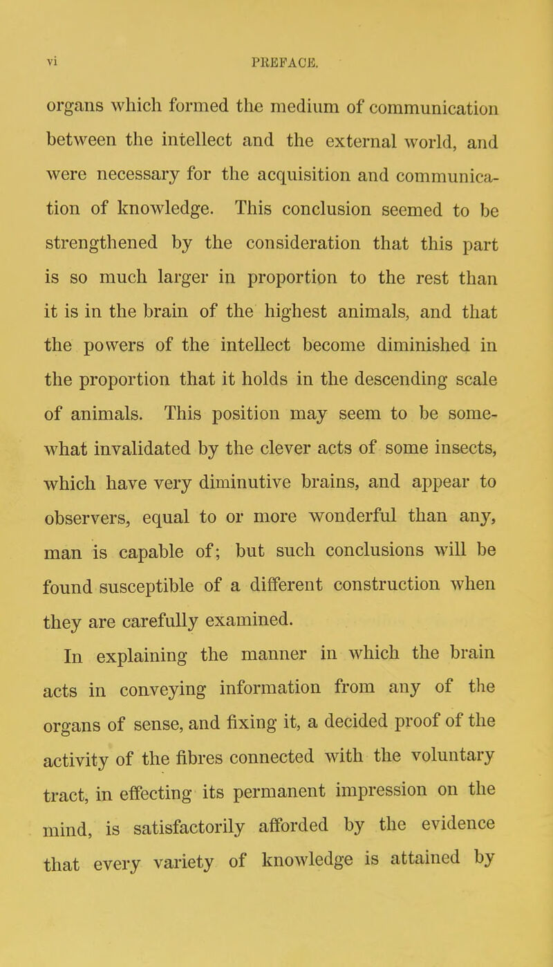 organs which formed the medium of communication between the intellect and the external world, and were necessary for the acquisition and communica- tion of knowledge. This conclusion seemed to be strengthened by the consideration that this part is so much larger in proportion to the rest than it is in the brain of the highest animals, and that the powers of the intellect become diminished in the proportion that it holds in the descending scale of animals. This position may seem to be some- what invalidated by the clever acts of some insects, which have very diminutive brains, and appear to observers, equal to or more wonderful than any, man is capable of; but such conclusions will be found susceptible of a different construction when they are carefully examined. In explaining the manner in which the brain acts in conveying information from any of the organs of sense, and fixing it, a decided proof of the activity of the fibres connected with the voluntary tract, in effecting its permanent impression on the mind, is satisfactorily afforded by the evidence that every variety of knowledge is attained by