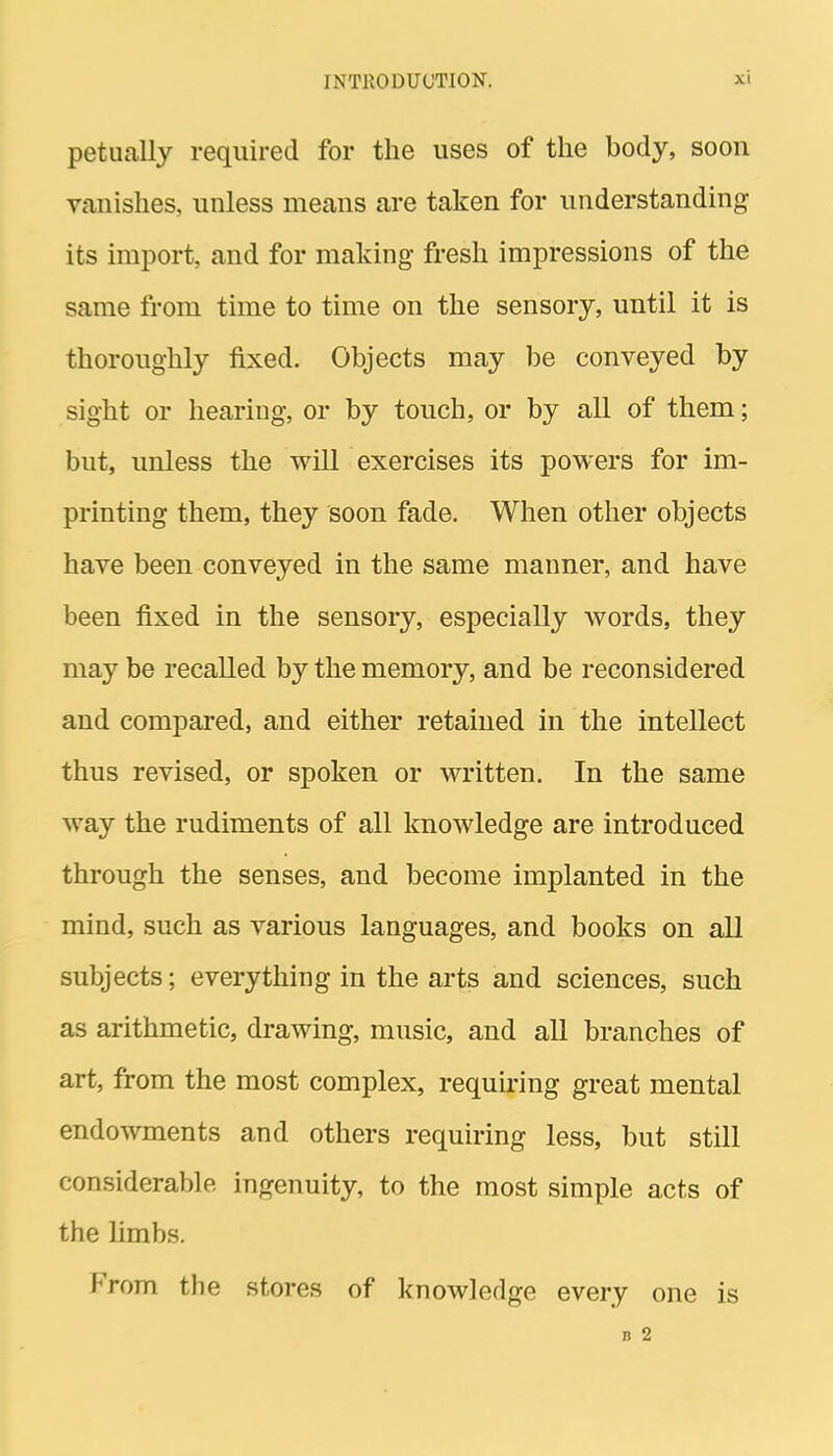 petually required for the uses of the body, soon vanishes, unless means are taken for understanding its import, and for making fresh impressions of the same from time to time on the sensory, until it is thoroughly fixed. Objects may be conveyed by sight or hearing, or by touch, or by all of them; but, unless the will exercises its powers for im- printing them, they soon fade. When other objects have been conveyed in the same manner, and have been fixed in the sensory, especially words, they may be recalled by the memory, and be reconsidered and compared, and either retained in the intellect thus revised, or spoken or written. In the same way the rudiments of all knowledge are introduced through the senses, and become implanted in the mind, such as various languages, and books on all subjects; everything in the arts and sciences, such as arithmetic, drawing, music, and all branches of art, from the most complex, requiring great mental endowments and others requiring less, but still considerable ingenuity, to the most simple acts of the hmbs. From the stores of knowledge every one is B 2