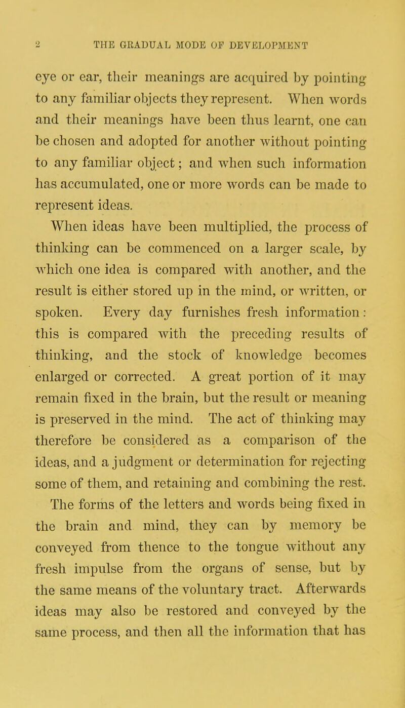 eye or ear, their meanings are acquired by pointing to any familiar objects they represent. When words and their meanings have been thus learnt, one can be chosen and adopted for another without pointing to any familiar object; and when such information has accumulated, one or more words can be made to represent ideas. When ideas have been multiplied, the process of thinking can be commenced on a larger scale, by which one idea is compared with another, and the result is either stored up in the mind, or written, or spoken. Every day furnishes fresh information : this is compared with the preceding results of thinking, and the stock of knowledge becomes enlarged or corrected. A great portion of it may remain fixed in the brain, but the result or meaning is preserved in the mind. The act of thinking may therefore be considered as a comparison of the ideas, and a judgment or determination for rejecting some of them, and retaining and combining the rest. The forms of the letters and words being fixed in the brain and mind, they can by memory be conveyed from thence to the tongue without any fresh impulse from the organs of sense, but by the same means of the voluntary tract. Afterwards ideas may also be restored and conveyed by the same process, and then all the information that has